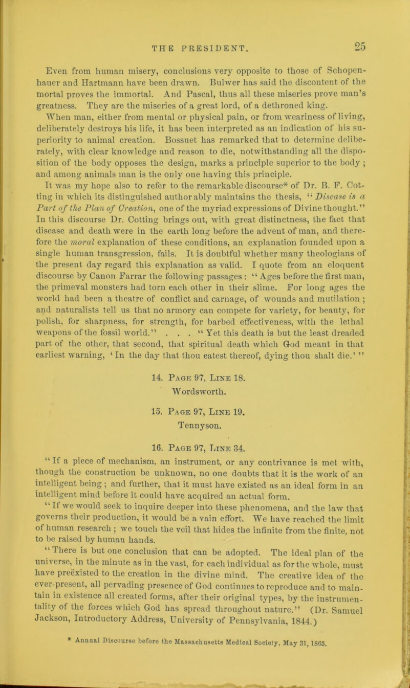 Even from human misery, conclusions very opposite to those of Schopen- hauer and Hartmann have been drawn. Bulwer lias said the discontent of the mortal proves the immortal. And Pascal, thus all these miseries prove man’s greatness. They are the miseries of a great lord, of a dethroned king. When man, either from mental or physical pain, or from weariness of living, deliberately destroys his life, it has been interpreted as an indication of his su- periority to animal creation. Bossuet has remarked that to determine delibe- rately, with clear knowledge and reason to die, notwithstanding all the dispo- sition of the body opposes the design, marks a principle superior to the body ; and among animals man is the only one having this principle. It was my hope also to refer to the remarkable discourse* of Dr. B. F. Cot- ting in which its distinguished author ably maintains the thesis, “ Disease is a Part of the Plan of Creation, one of the myriad expressions of Divine thought.” In this discourse Dr. Cotting brings out, with great distinctness, the fact that disease and death were in the earth long before the advent of man, and there- fore the moral explanation of these conditions, an explanation founded upon a single human transgression, fails. It is doubtful whether many theologians of the present day regard this explanation as valid. I quote from an eloquent discourse by Canon Farrar the following passages : “ Ages before the first man, the primeval monsters had torn each other in their slime. For long ages the world had been a theatre of conflict and carnage, of wounds and mutilation ; and naturalists tell us that no armory can compete for variety, for beauty, for polish, for sharpness, for strength, for barbed effectiveness, with the lethal weapons of the fossil world.” . . . “ Yet this death is but the least dreaded part of the other, that second, that spiritual death which God meant in that earliest warning, ‘ In the day that thou eatest thereof, dying thou shalt die.’ ” 14. Page 97, Line 18. Wordsworth. 15. Page 97, Line 19. Tennyson. 16. Page 97, Line 34. “If a piece of mechanism, an instrument, or any contrivance is met with, though the construction be unknown, no one doubts that it is the work of an intelligent being ; and further, that it must have existed as an ideal form in an intelligent mind before it could have acquired an actual form. “ II we would seek to inquire deeper into these phenomena, and the law that go veins their production, it would be a vain effort. We have reached the limit of human research ; we touch the veil that hides the infinite from the finite, not to be raised by human hands. “ I here is t*ut oue conclusion that can be adopted. The ideal plan of the universe, in the minute as in the vast, for each individual as for the whole, must have preexisted to the creation in the divine mind. The creative idea of the ever-present, all pervading presence of God continues to reproduce and to main- tain in existence all created forms, after their original types, by the instrumen- tality of the forces which God has spread throughout nature.” (Dr. Samuel Jackson, Introductory Address, University of Pennsylvania, 1844.) * Annual Discourse before the Massachusetts Medical Society, May 31, 1S65.