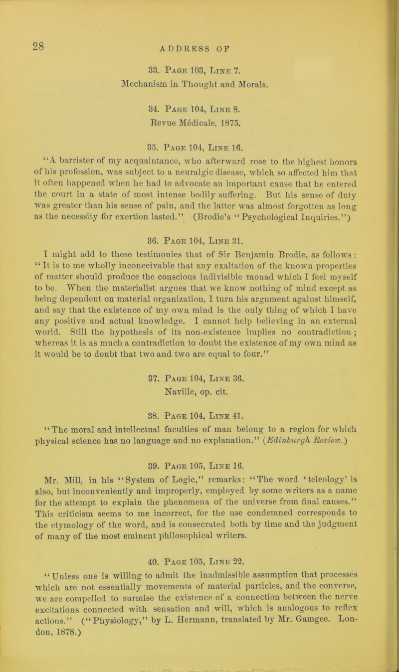 33. Page 103, Line 7. Mechanism in Thought and Morals. 34. Page 104, Line 8. Revue Medicate, 1875. 35. Page 104, Line 10. “A barrister of my acquaintance, who afterward rose to the highest honors of his profession, was subject to a neuralgic disease, which so affected him that it often happened when he had to advocate an important cause that he entered the court in a state of most intense bodily suffering. But his sense of duty was greater than his sense of pain, and the latter was almost forgotten as long as the necessity for exertion lasted.” (Brodie’s “ Psychological Inquiries.”) 36. Page 104, Line 31. I might add to these testimonies that of Sir Benjamin Brodie, as follows: “ It is to me wholly inconceivable that any exaltation of the known properties of matter should produce the conscious indivisible monad which I feel myself to be. When the materialist argues that we know nothing of mind except as being dependent on material organization, I turn his argument against himself, and say that the existence of my own mind is the only thing of which I have any positive and actual knowledge. I cannot help believing in an external world. Still the hypothesis of its non-existence implies no contradiction ; whereas it is as much a contradiction to doubt the existence of my own mind as it would be to doubt that two and two are equal to four.” 37. Page 104, Line 36. Naville, op. cit. 38. Page 104, Line 41. “The moral and intellectual faculties of man belong to a region for which physical science has no language and no explanation.” (Edinburgh Review.) 39. Page 105, Line 16. Mr. Mill, in his “System of Logic,” remarks: “The word ‘teleology’ is also, but inconveniently and improperly, employed by some writers as a name for the attempt to explain the phenomena of the universe from final causes.” This criticism seems to me incorrect, for the use condemned corresponds to the etymology of the word, and is consecrated both by time and the judgment of many of the most eminent philosophical writers. 40. Page 105, Line 22. “Unless one is willing to admit the inadmissible assumption that processes which are not essentially movements of material particles, and the converse, we are compelled to surmise the existence of a connection between the nerve excitations connected with sensation and will, which is analogous to reflex actions.” (“Physiology,” by L. Hermann, translated by Mr. Gamgee. Lon- don, 1878.)