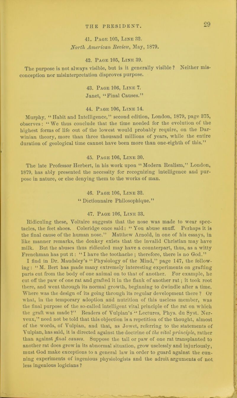 41. Page 105, Line 32. North American Review, May, 1879. 42. Page 105, Line 39. The purpose is not always visible, but is it generally visible ? Neither mis- conception nor misinterpretation disproves purpose. 43. Page 106, Line 7. Janet, “Final Causes.” 44. Page 106, Line 14. Murphy, “ Habit and Intelligence,” second edition, London, 1879, page 375, observes: “We thus conclude that the time needed for the evolution of the highest forms of life out of the lowest would probably require, on the Dar- winian theory, more than three thousand millions of years, while the entire duration of geological time cannot have been more than one-eighth of this.” 45. Page 106, Line 30. The late Professor Herbert, in his work upon “Modern Realism,” London, 1879, has ably presented the necessity for recognizing intelligence and pur- pose in nature, or else denying them to the works of man. 46. Page 106, Line 32. “ Dictionnaire Philosophique.” 47. Page 106, Line 33. Ridiculing these, Voltaire suggests that the nose was made to wear spec- tacles, the feet shoes. Coleridge once said: “ You abuse snuff. Perhaps it is the final cause of the human nose.” Matthew Arnold, in one of his essaj’s, in like manner remarks, the donkey exists that the invalid Christian may have milk. But the abuses thus ridiculed may have a counterpart, thus, as a witty Frenchman has put it: “I have the toothache ; therefore, there is no God.” I find in Dr. Maudsley’s “Physiology of the Mind,” page 147, the follow- ing: “M. Bert has made many extremely interesting experiments on grafting parts cut from the body of one animal on to that of another. For example, he cut off the paw of one rat and grafted it in the flank of another rat; it took root there, and went through its normal growth, beginning to dwindle after a time. Where was the design of its going through its regular development there ? Or what, in the temporary adoption and nutrition of this useless member, was the final purpose of the so-called intelligent vital principle of the rat on which the graft was made?” Readers of Vulpian’s “ Lectures, Phys. du Syst. Ner- veux,” need not be told that this objection is a repetition of the thought, almost of the words, of Vulpian, and that, as Jowet, referring to the statements of Vulpian, has said, it is directed against the doctrine of the vital principle, rather than against final causes. Suppose the tail or paw of one rat transplanted to another rat does grow in its abnormal situation, grow uselessly and injuriously, must God make exceptions to a general law in order to guard against the cun- ning experiments of ingenious physiologists and the adroit arguments of not less ingenious logicians ?