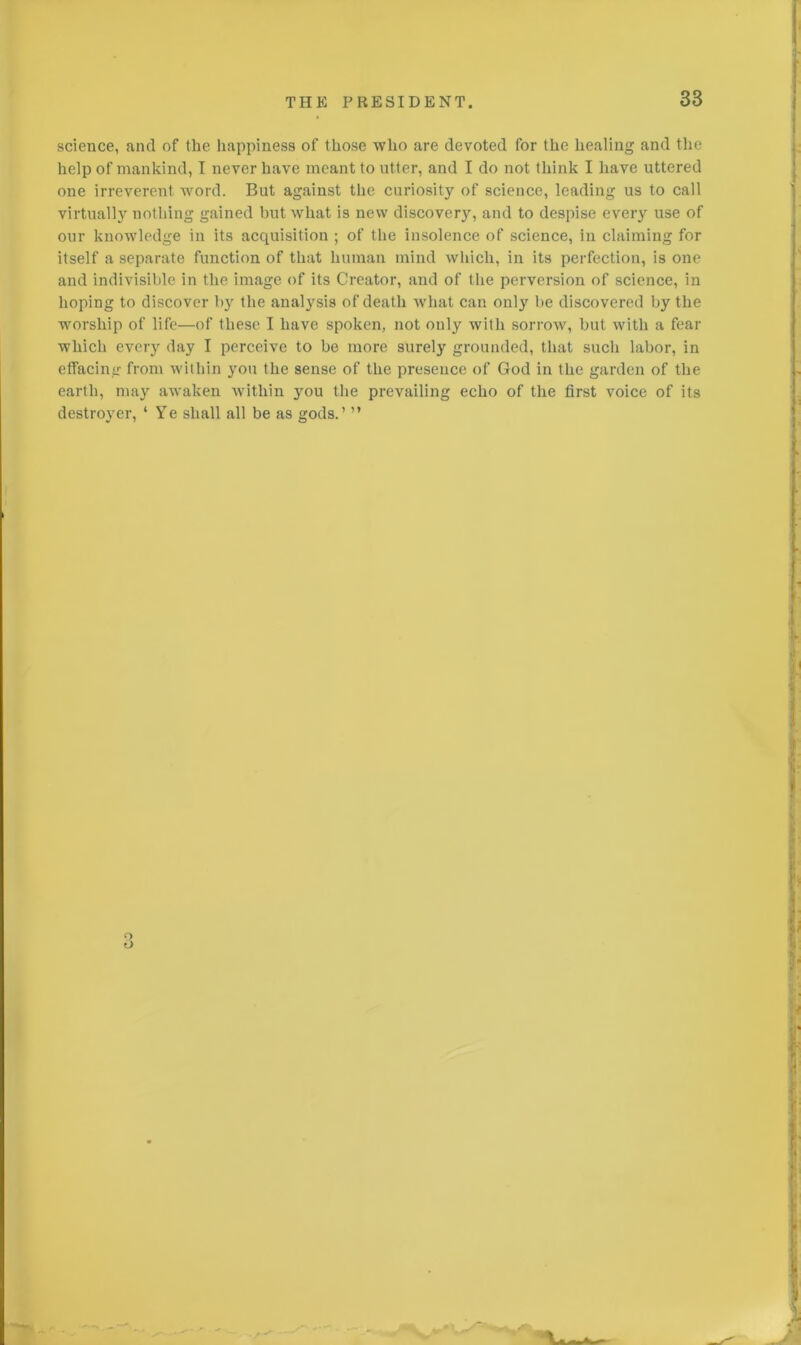 science, and of the happiness of those who are devoted for the healing and the help of mankind, I never have meant to utter, and I do not think I have uttered one irreverent word. But against the curiosity of science, leading us to call virtually nothing gained but what is new discovery, and to despise every use of our knowledge in its acquisition ; of the insolence of science, in claiming for itself a separate function of that human mind which, in its perfection, is one and indivisible in the image of its Creator, and of the perversion of science, in hoping to discover by the anatysis of death what can only he discovered by the worship of life—of these I have spoken, not only with sorrow, but with a fear which every day I perceive to be more surely grounded, that such labor, in effacing from within you the sense of the presence of God in the garden of the earth, may awaken within you the prevailing echo of the first voice of its destroyer, ‘ Ye shall all be as gods.’ ”