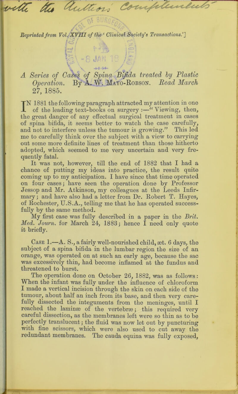 / vv ' Reprinted from Vol. XVIII of the ‘ Clinical Society's Transactions’J J. Series of Gases of Spina Bifida treated by Plastic Operation. By A. W. Mayo-Robson. Bead March 27, 1885. IN 1881 the following paragraph attracted my attention in one of the leading text-books on surgery :—“ Viewing, then, the great danger of any effectual surgical treatment in cases of spina bifida, it seems better to watch the case carefully, and not to interfere unless the tumour is growing.” This led me to carefully think over the subject with a view to carrying out some more definite lines of treatment than those hitherto adopted, which seemed to me very uncertain and very fre- quently fatal. It was not, however, till the end of 1882 that I had a chance of putting my ideas into practice, the result quite coming up to my anticipation. I have since that time operated on four cases; have seen the operation done by Professor Jessop and Mr. Atkinson, my colleagues at the Leeds Infir- mary; and have also had a letter from Dr. Robert T. Hayes, of Rochester, U.S.A., telling me that he has operated success- fully by the same method. My first case was fully described in a paper in the Brit. Med. Journ. for March 24, 1883; hence I need only quote it briefly. Case 1.—A. S., a fairly well-nourished child, set. 6 days, the subject of a spina bifida in the lumbar region the size of an orange, was operated on at such an early age, because the sac was excessively thin, had become inflamed at the fundus and threatened to burst. The operation done on October 26, 1882, was as follows: When the infant was fully under the influence of chloroform I made a vertical incision through the skin on each side of the tumour, about half an inch from its base, and then very care- fully dissected the integuments from the meninges, until I reached the laminas of the vertebras; this required very careful dissection, as the membranes left were so thin as to be perfectly translucent; the fluid was now let out by puncturing with fine scissors, which were also used to cut away the redundant membranes. The cauda equina was fully exposed,