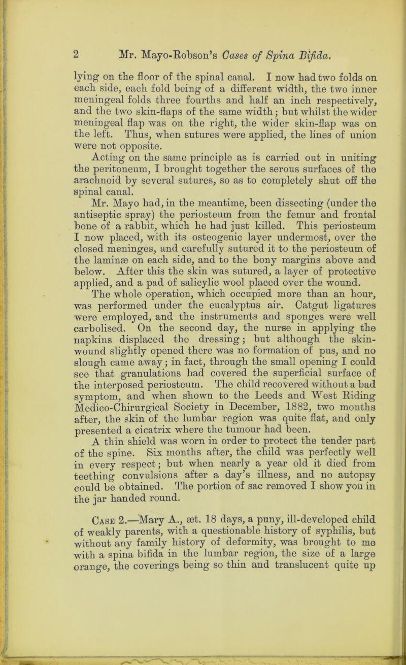 lying on tbe floor of tbe spinal canal. I now bad two folds on each side, eacb fold being of a different width, the two inner meningeal folds three fourths and half an inch respectively, and the two skin-flaps of the same width; but whilst the wider meningeal flap was on the right, the wider skin-flap was on the left. Thus, when sutures were applied, the lines of union were not opposite. Acting on the same principle as is carried out in uniting the peritoneum, I brought together the serous surfaces of the arachnoid by several sutures, so as to completely shut off the spinal canal. Mr. Mayo had, in the meantime, been dissecting (under the antiseptic spray) the periosteum from the femur and frontal bone of a rabbit, which he had just killed. This periosteum I now placed, with its osteogenic layer undermost, over the closed meninges, and carefully sutured it to the periosteum of the laminae on each side, and to the bony margins above and below. After this the skin was sutured, a layer of protective applied, and a pad of salicylic wool placed over the wound. The whole operation, which occupied more than an hour, was performed under the eucalyptus air. Catgut ligatures were employed, and the instruments and sponges were well carbolised. On the second day, the nurse in applying the napkins displaced the dressing; but although the skin- wound slightly opened there was no formation of pus, and no slough came away; in fact, through the small opening I could see that granulations had covered the superficial surface of the interposed periosteum. The child recovered without a bad symptom, and when shown to the Leeds and West Riding Medico-Chirurgical Society in December, 1882, two months after, the skin of the lumbar region was quite flat, and only presented a cicatrix where the tumour had been. A thin shield was worn in order to protect the tender part of the spine. Six months after, the child was perfectly well in every respect; but when nearly a year old it died from teething convulsions after a day’s illness, and no autopsy could be obtained. The portion of sac removed I show you in the jar handed round. Case 2.—Mary A., set. 18 days, a puny, ill-developed child of weakly parents, with a questionable history of syphilis, but without any family history of deformity, was brought to me with a spina bifida in the lumbar region, the size of a large orange, the coverings being so thin and translucent quite up