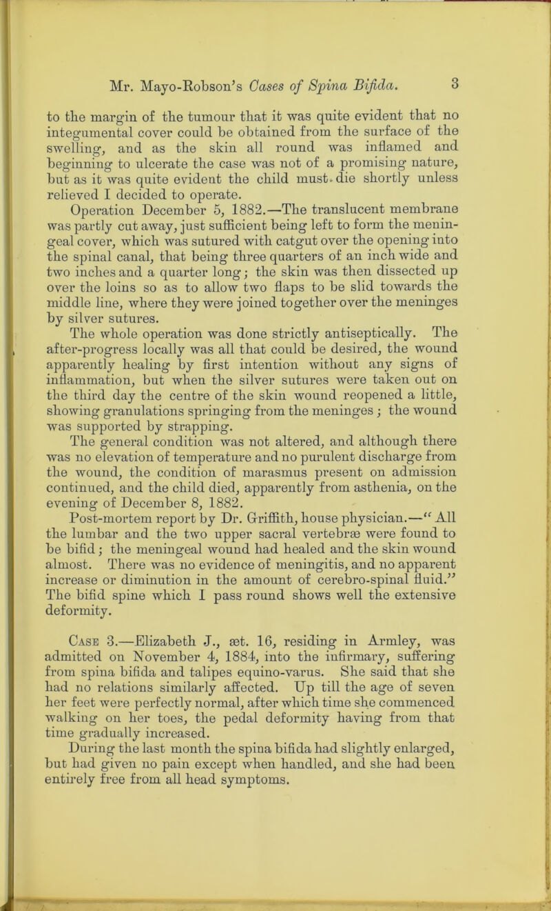 to the margin of the tumour that it was quite evident that no integumental cover could be obtained from the surface of the swelling, and as the skin all round was inflamed and beginning to ulcerate the case was not of a promising nature, but as it was quite evident the child must*die shortly unless relieved I decided to operate. Operation December 5, 1882.—The translucent membrane was partly cut away, just sufficient being left to foi’m the menin- geal cover, which was sutured with catgut over the opening into the spinal canal, that being three quarters of an inch wide and two inches and a quarter long; the skin was then dissected up over the loins so as to allow two flaps to be slid towards the middle line, where they were joined together over the meninges by silver sutures. The whole operation was done strictly antiseptically. The after-progress locally was all that could be desired, the wound apparently healing by first intention without any signs of inflammation, but when the silver sutures were taken out on the third day the centre of the skin wound reopened a little, showing granulations springing from the meninges ; the wound was supported by strapping. The general condition was not altered, and although there was no elevation of temperature and no purulent discharge from the wound, the condition of marasmus present on admission continued, and the child died, apparently from asthenia, on the evening of December 8, 1882. Post-mortem report by Dr. Griffith, house physician.—“ All the lumbar and the two upper sacral vertebrae were found to be bifid; the meningeal wound had healed and the skin wound almost. There was no evidence of meningitis, and no apparent increase or diminution in the amount of cerebro-spinal fluid.” The bifid spine which 1 pass round shows well the extensive deformity. Case 3.—Elizabeth J., get. 16, residing in Armley, was admitted on November 4, 1884, into the infirmary, suffering from spina bifida and talipes equino-varus. She said that she had no relations similarly affected. Up till the age of seven her feet were perfectly normal, after which time she commenced walking on her toes, the pedal deformity having from that time gradually increased. During the last month the spina bifida had slightly enlarged, but had given no pain except when handled, and she had been entirely free from all head symptoms.