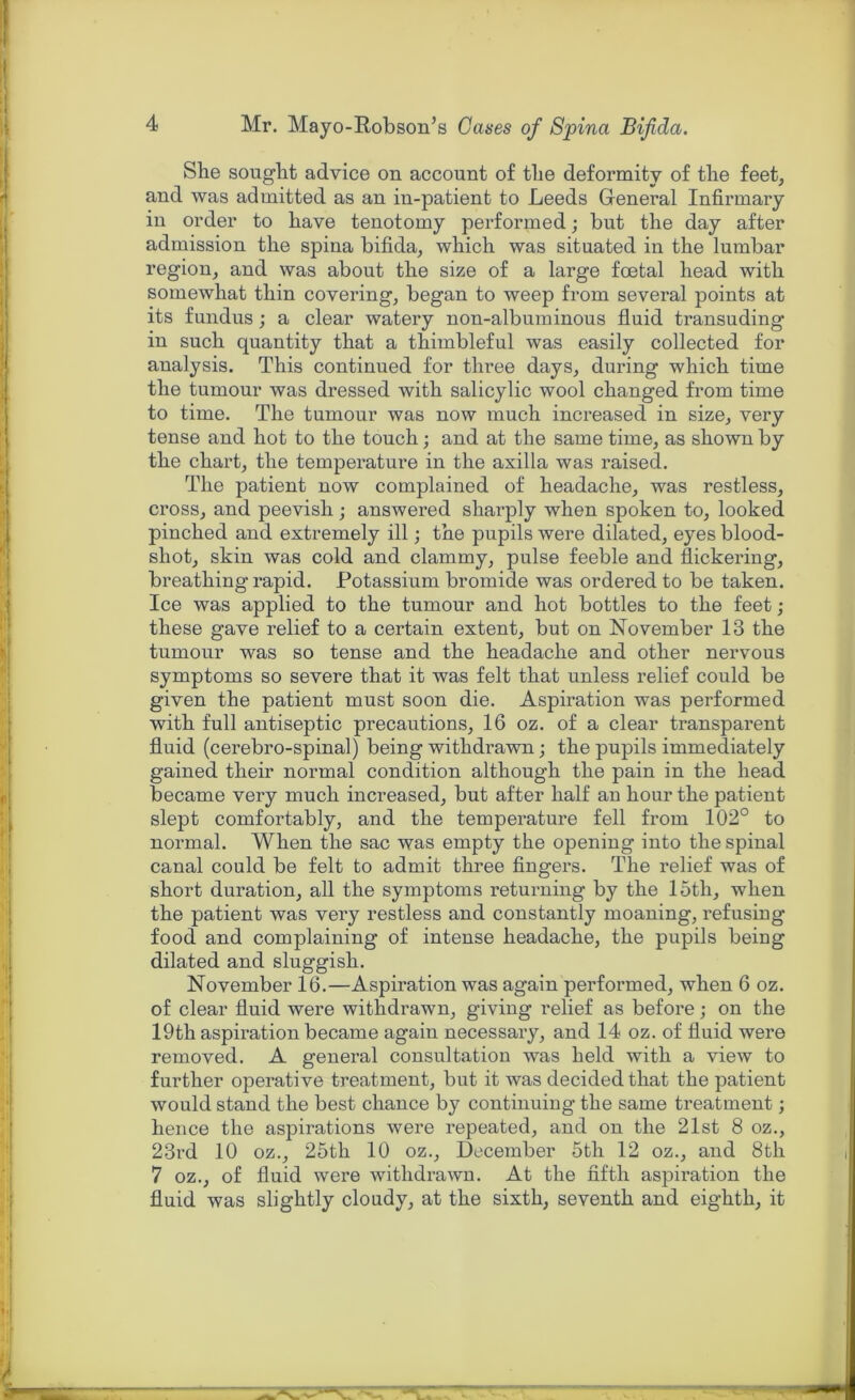 She sought advice on account of the deformity of the feet, and was admitted as an in-patient to Leeds General Infirmary in order to have tenotomy performed; but the day after admission the spina bifida, which was situated in the lumbar region, and was about the size of a large foetal head with somewhat thin covering, began to weep from several points at its fundus; a clear watery non-albuminous fluid transuding in such quantity that a thimbleful was easily collected for analysis. This continued for three days, during which time the tumour was dressed with salicylic wool changed from time to time. The tumour was now much increased in size, very tense and hot to the touch; and at the same time, as shown by the chart, the temperature in the axilla was raised. The patient now complained of headache, was restless, cross, and peevish; answered sharply when spoken to, looked pinched and extremely ill; the pupils were dilated, eyes blood- shot, skin was cold and clammy, pulse feeble and flickering, breathing rapid. Potassium bromide was ordered to be taken. Ice was applied to the tumour and hot bottles to the feet; these gave relief to a certain extent, but on November 13 the tumour was so tense and the headache and other nervous symptoms so severe that it was felt that unless relief could be given the patient must soon die. Aspiration was performed with full antiseptic precautions, 16 oz. of a clear transparent fluid (cerebro-spinal) being withdrawn; the pupils immediately gained their normal condition although the pain in the head became very much increased, but after half an hour the patient slept comfortably, and the temperature fell from 102° to normal. When the sac was empty the opening into the spinal canal could be felt to admit three fingers. The relief was of short duration, all the symptoms returning by the loth, when the patient was very restless and constantly moaning, refusing food and complaining of intense headache, the pupils being dilated and sluggish. November 16.—Aspiration was again performed, when 6 oz. of clear fluid were withdrawn, giving relief as before; on the 19th aspiration became again necessary, and 14 oz. of fluid were removed. A general consultation was held with a view to further operative treatment, but it was decided that the patient would stand the best chance by continuing the same treatment; hence the aspirations were repeated, and on the 21st 8 oz., 23rd 10 oz., 25th 10 oz., December 5th 12 oz., and 8th 7 oz., of fluid were withdrawn. At the fifth aspiration the fluid was slightly cloudy, at the sixth, seventh and eighth, it
