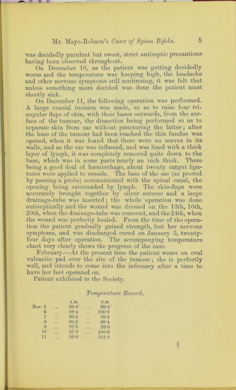 was decidedly purulent but sweet, strict antiseptic precautions having been observed throughout. On December 10, as the patient was getting decidedly worse and the temperature was keeping high, the headache and other nervous symptoms still continuing, it was felt that unless something more decided was done the patient must shortly sink. On December 11, the following operation was performed. A large crucial incision was made, so as to raise four tri- angular flaps of skin, with their bases outwards, from the sur- face of the tumour, the dissection being performed so as to separate skin from sac without puncturing the latter; after the base of the tumour had been reached the thin fundus was opened, when it was found that there were no nerves in its walls, and as the sac was inflamed, and was lined with a thick layer of lymph, it was completely removed quite down to the base, which was in some parts nearly an inch thick. There being a good deal of haemorrhage, about twenty catgut liga- tures were applied to vessels. The base of the sac (as proved by passing a probe) communicated with the spinal canal, the opening being surrounded by lymph. The skin-flaps were accurately brought together by silver sutures and a large drainage-tube was inserted; the whole operation was done antiseptically and the wound was dressed on the 13th, 16th, 20th, when the drainage-tube was removed, and the 24th, when the wound was perfectly healed. From the time of the opera- tion the patient gradually gained strength, lost her nervous symptoms, and was discharged cured on January 5, twenty- four days after operation. The accompanying temperature chart very clearly shows the progress of the case. Februai'y.—At the present time the patient wears an oval vulcanite pad over the site of the tumour; she is perfectly well, and intends to come into the infirmary after a time to have her feet operated on. Patient exhibited to the Society. Temperature Record. A.M. P.M. Nov. 5 98-4° ... 99-4° 6 ... 98-4 ... 100-0 7 98-2 99-2 8 982 ... 99-4 9 ... 97-5 ... 99-8 10 ... 97-9 ... 100-6 11 ... 99-8 ... 101-8 §