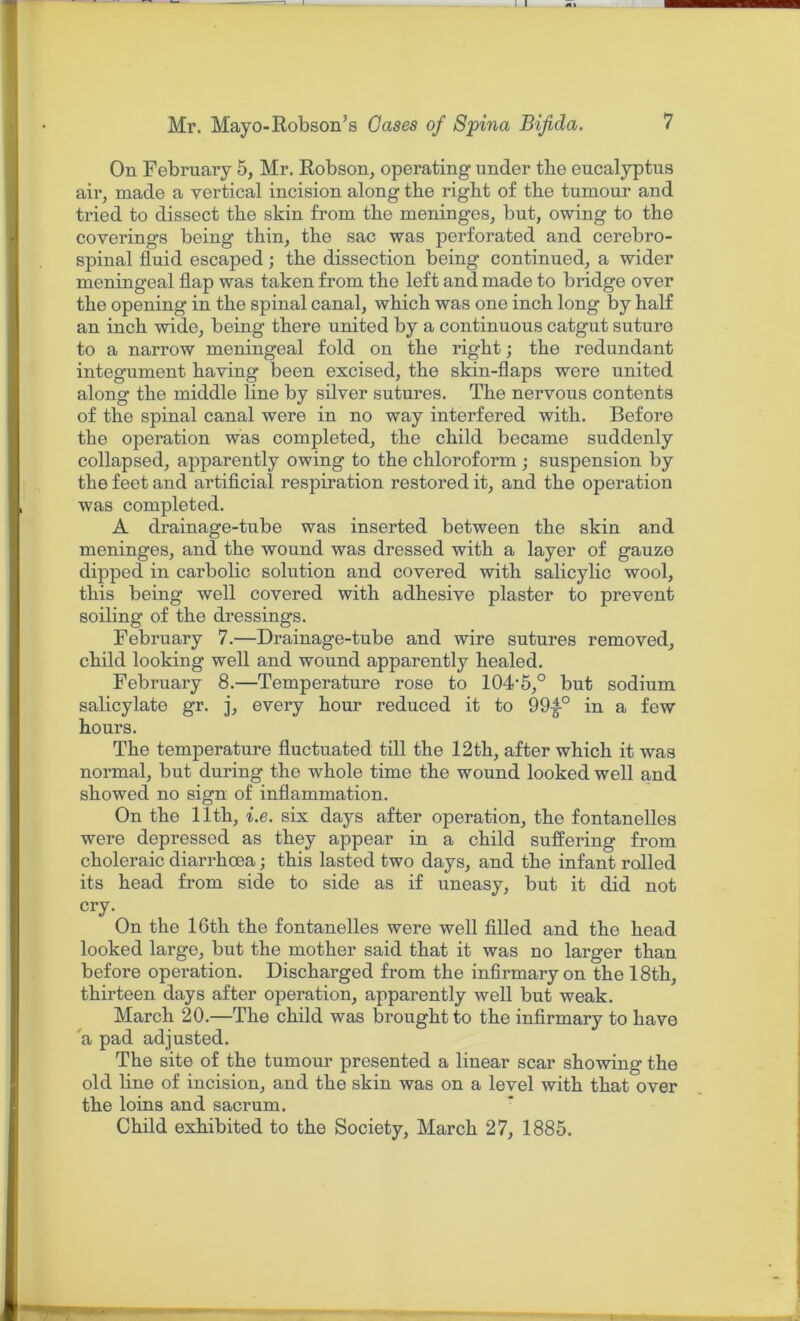 On February 5, Mr. Robson, operating under the eucalyptus air, made a vertical incision along the right of the tumour and tried to dissect the skin from the meninges, but, owing to the coverings being thin, the sac was perforated and cerebro- spinal fluid escaped; the dissection being continued, a wider meningeal flap was taken from the left and made to bridge over the opening in the spinal canal, which was one inch long by half an inch wide, being there united by a continuous catgut suture to a narrow meningeal fold on the right; the redundant integument having been excised, the skin-flaps were united along the middle line by silver sutures. The nervous contents of the spinal canal were in no way interfered with. Before the operation was completed, the child became suddenly collapsed, apparently owing to the chloroform; suspension by the feet and artificial respiration restored it, and the operation was completed. A drainage-tube was inserted between the skin and meninges, and the wound was dressed with a layer of gauze dipped in carbolic solution and covered with salicylic wool, this being well covered with adhesive plaster to prevent soiling of the dressings. February 7.—Drainage-tube and wire sutures removed, child looking well and wound apparently healed. February 8.—Temperature rose to lOAS,0 but sodium salicylate gr. j, every hour reduced it to 99|-0 in a few hours. The temperature fluctuated till the 12th, after which it was normal, but during the whole time the wound looked well and showed no sign of inflammation. On the 11th, i.e. six days after operation, the fontanelles were depressed as they appear in a child suffering from choleraic diarrhoea; this lasted two days, and the infant rolled its head from side to side as if uneasy, but it did not cry. On the 16th the fontanelles were well filled and the head looked large, but the mother said that it was no larger than before operation. Discharged from the infirmary on the 18th, thirteen days after operation, apparently well but weak. March 20.—The child was brought to the infirmary to have a pad adjusted. The site of the tumour presented a linear scar showing the old line of incision, and the skin was on a level with that over the loins and sacrum. Child exhibited to the Society, March 27, 1885.