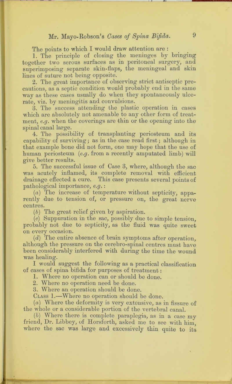 The points to wbicb I would draw attention are : 1. The principle of closing the meninges by bringing together two serous surfaces as in peritoneal surgery, and superimposing separate skin-flaps, the meningeal and skin lines of suture not being opposite. 2. The great importance of observing strict antiseptic pre- cautions, as a septic condition would probably end in the same way as these cases usually do when they spontaneously ulce- rate, viz. by meningitis and convulsions. 3. The success attending the plastic operation in cases which are absolutely not amenable to any other form of treat- ment, e.g. when the coverings are thin or the opening into the spinal canal large. 4. The possibility of transplanting periosteum and its capability of surviving; as in the case read first; although in that example bone did not form, one may hope that the use of human periosteum (e.g. from a recently amputated limb) will give better results. 5. The successful issue of Case 3, where, although the sac was acutely inflamed, its complete removal with efficient drainage effected a cure. This case presents several points of pathological importance, e.g.: (a) The increase of temperature without septicity, appar- ently due to tension of, or pressure on, the great nerve centres. (b) The great relief given by aspiration. (c) Suppuration in the sac, possibly due to simple tension, probably not due to septicity, as the fluid was quite sweet on every occasion. (d) The entire absence of brain symptoms after operation, although the pressure on the cerebro-spinal centres must have been considerably interfered with during the time the wound was healing. I would suggest the following as a practical classification of cases of spina bifida for purposes of treatment: 1. Where no operation can or should be done. 2. Where no operation need be done. 3. Where an operation should be done. Class 1.—Where no operation should be done. (a) Where the deformity is very extensive, as in fissure of the whole or a considerable portion of the vertebral canal. (b) Where there is complete paraplegia, as in a case my friend, Dr. Libbey, of Horsforth, asked me to see with him, where the sac was large and excessively thin quite to its