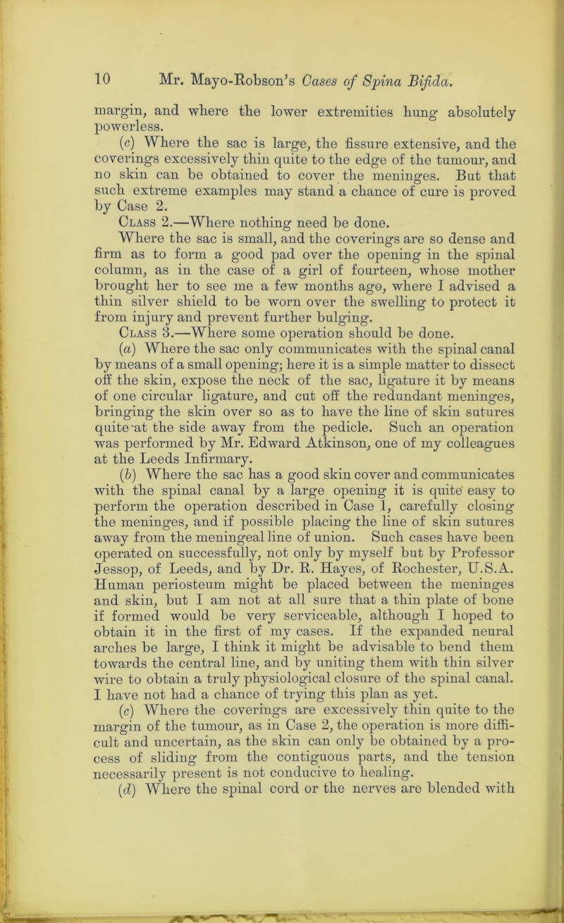 margin, and where the lower extremities hung absolutely powerless. (c) Where the sac is large, the fissure extensive, and the coverings excessively thin quite to the edge of the tumour, and no skin can be obtained to cover the meninges. But that such extreme examples may stand a chance of cure is proved by Case 2. Class 2.—Where nothing need be done. Where the sac is small, and the coverings are so dense and firm as to form a good pad over the opening in the spinal column, as in the case of a girl of fourteen, whose mother brought her to see me a few months ago, where I advised a thin silver shield to be worn over the swelling to protect it from injury and prevent further bulging. Class 3.—Where some operation should be done. (a) Where the sac only communicates with the spinal canal by means of a small opening; here it is a simple matter to dissect off the skin, expose the neck of the sac, ligature it by means of one circular ligature, and cut off the redundant meninges, bringing the skin over so as to have the line of skin sutures quite at the side away from the pedicle. Such an operation was performed by Mr. Edward Atkinson, one of my colleagues at the Leeds Infirmary. (b) Where the sac has a good skin cover and communicates with the spinal canal by a large opening it is quite easy to perform the operation described in Case 1, carefully closing the meninges, and if possible placing the line of skin sutures away from the meningeal line of union. Such cases have been operated on successfully, not only by myself but by Professor Jessop, of Leeds, and by Dr. R. Hayes, of Rochester, U.S.A. Human periosteum might be placed between the meninges and skin, but I am not at all sure that a thin plate of bone if formed would be very serviceable, although I hoped to obtain it in the first of my cases. If the expanded neural arches be large, I think it might be advisable to bend them towards the central line, and by uniting them with thin silver wire to obtain a truly physiological closure of the spinal canal. I have not had a chance of trying this plan as yet. (c) Where the coverings are excessively thin quite to the margin of the tumour, as in Case 2, the operation is more diffi- cult and uncertain, as the skin can only be obtained by a pro- cess of sliding from the contiguous parts, and the tension necessarily present is not conducive to healing. (d) Where the spinal cord or the nerves are blended with