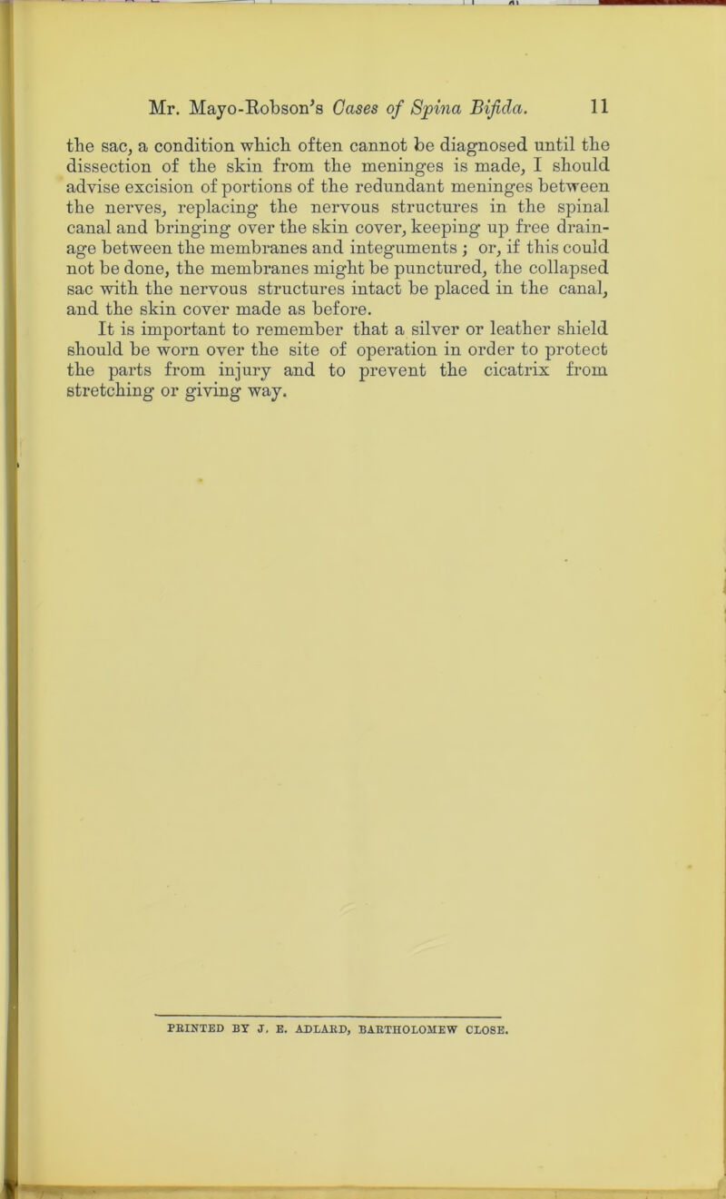 the sac, a condition wbicb often cannot be diagnosed until tlie dissection of the skin from the meninges is made, I should advise excision of portions of the redundant meninges between the nerves, replacing the nervous structures in the spinal canal and bringing over the skin cover, keeping up free drain- age between the membranes and integuments ; or, if this could not be done, the membranes might be punctured, the collapsed sac with the nervous structures intact be placed in the canal, and the skin cover made as before. It is important to remember that a silver or leather shield should be worn over the site of operation in order to protect the parts from injury and to prevent the cicatrix from stretching or giving way. ERINTED BY J, E. ADLARD, BARTHOLOMEW CLOSE.