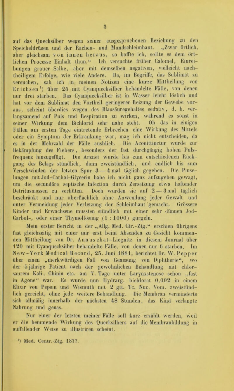 auf (las Quecksilber wegen seiner ausgesprochenen Beziehung zu den Speicheldrüsen und der Rachen- und Mundschleimhaut. „Zwar örtlich, aber gleichsam von innen heraus, so hoffte ich, sollte es dem ört- lichen Processe Einhalt ihun.“ Ich versuchte früher Calomel, Einrei- hungen grauer Salbe, aber mit demselben negativen, vielleicht nach- theiligem Erfolge, wie viele Andere. Da, im Begriffe, das Sublimat zu versuchen, sah ich in meinen Notizen eine kurze Mitllieilung von Erichsen') über 25 mit Gyaiuiuecksilher hehaudelte Fälle, von denen nur drei starben. Das Cyamjuecksilher ist in Wasser leicht löslich und hat vor dem Sublimat den Vortheil geringerer Reizung der Gewebe vor- aus, scheint überdies wegen des Blausäuregehaltes sedntiv, d. h. ver- langsamend auf Puls und Respiration zu wirken, während es .sonst in seiner Wirkung dem Bichlorid sehr nahe steht. Oh das in einigen Fällen am ersten Tage eiulreteude Erbrechen eine Wirkung des Mittels oder ein Symptom der Erkrankung war, mag ich nicht entscheiden, da es in der Mehrzahl der Fälle aushlich. Die Aconittinctur wurde zur Bekämpfung des Fiebers, besonders der fast durchgängig holien Puls- frequenz hinzugefügt. Die Arznei wurde bis zum entschiedenen Rück- gang des Belags stündlich, dann zweistündlich, und endlich bis zum Verschwinden der letzten Spur 3 — 4 mal täglich gegeben. Die Pinse- lungen mit Jod-Carhol-Glycerin habe ich nicht ganz aufzugehen gewagt, um die secundäre septische lufection durch Zersetzung etwa haftender Detritusmassen zu verhüten. Doch wurden sie auf 2 — 3mal täglich beschränkt und nur oberflächlich ohne Anw(?ndung jeder Gewalt und unter Vermeidung jeder Verletzung der Schleimhaut gemacht. Grössere Kinder und Erwachsene mussten stündlich mit einer sehr dünnen Jod- Carbol-, oder einer Thymollösung (1 : 1000) gurgeln. Mein erster Bericht in der „Allg. Med. Ctr.-Ztg.“ erschien übrigens fast gleichzeitig mit einer mir erst heim Ahseuden zu Gesicht kommen- den Mittheilung von Dr. Annuschat-Liegnitz in diesem Journal ühcr 120 mit Cyanquecksilher hehaudelte Fälle, von denen nur 6 starheu. Im Ne w - York Medical Record, 25. Juni 1881, berichtet Dr. W. Pep per über einen „merkwürdigen Fall von Genesung von Diphtherie“, wo der 5jährige Patient nach der gewöhnlichen Behandlung mit chlor- saurem Kali, Chinin etc. am 7. Tage unter Larynxstenose schon ,,fast in Agone“ war. Es wurde nun Hydrarg. hichlorat 0,002 in einem Elixir von Pepsin und Wismuth mit 2 gtt. Tc. Nuc. Vom. zweistünd- lich gereicht, ohne jede weitere Behandlung. Die Membran verminderte sich allmälig innerhalb der nächsten 48 Stunden, das Kind verlangte Nahrung und genas. Nur einer der letzten meiner Fälle soll kurz erzählt werden, weil er die hemmende Wirkung des Quecksilbers auf die Memhraubihlung in auffallender Weise zu illustriren scheint. ■) Med. Centr.-Ztg. 1877.