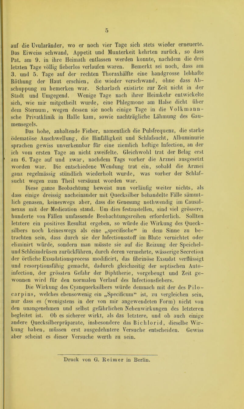 auf die Uvularänder, wo er noch vier Tage sich stets wieder erneuerte. Das Eiweiss schwand, Appetit und Munterkeit kehrten zurück, so dass Pat. am 9. in ihre Ileimalh entlassen werden konnte, nachdem die drei letzten Tage völlig fieberlos verlaufen waren. Bemerkt sei noch, dass am 3, und 5, Tage auf der rechten Thoraxhälfte eine handgrosse lebhafte Röthung der Haut erschien, die wieder verschwand, ohne dass Ab- schuppung zu bemerken war, Scharlach exislirte zur Zeit nicht in der Stadt und Umgegend. Wenige Tage nach ihrer Heimkehr entwickelte sich, wie mir mitgetheilt wurde, eine Phlegmone am Halse dicht über dem Sternum, wegen dessen sie noch einige Tage in die Volkmanu- sche Privatklinik in Halle kam, sowie nachträgliche Lähmung des Gau- mensegels. Das hohe, anhaltende Fieber, namentlich die Pulsfrequenz, die starke ödematöse Anschwellung, die Hinfälligkeit und Schlafsuclit, Albuminurie sprachen gewiss unverkennbar für eine ziemlich heftige Infection, an der ich vom ersten Tage an nicht zweifelte. Gleichwohl trat der Belag erst am 6. Tage auf und zwar, nachdem Tags vorher die Arznei ausgesetzt worden war. Die entschiedene Wendung trat ein, sobald die Arznei ganz regelmässig stündlich wiederholt wurde, was vorher der Schlaf- sucht wegen zum Theil versäumt worden war. Diese ganze Beobachtung beweist nun vorläufig weiter nichts, als dass einige dreissig nacheinander mit Quecksilber behandelte Fälle sämml- lich genasen, keineswegs aber, dass die Genesung nothwendig im Causal- nexus mit der Medication stand. Um dies festzustelleu, sind viel grössere, hunderte von Fällen umfassende Beohachtungsreihen erforderlich. Sollten letztere ein positives Resultat ergehen, so würde die Wirkung des Queck- silbers noch keineswegs als eine „specifische“ in dem Sinne zu be- trachten sein, dass durch sie der InfectionsstolT im Blute vernichtet oder eliminirt würde, sondern man müsste sie auf die Reizung der Speichel- und Schleimdrüsen zurückführen, durch deren vermehrte, wä.sserige Secretion der örtliche Exsudationsprocess modificirt, das fibrinöse Exsudat verflüssigt und resorptionsfähig gemacht, dadurch gleichzeitig der septischen Auto- infection, der grössten Gefahr der Diphtherie, vorgeheugt und Zeit ge- wonnen wird für den normalen Verlauf des lufectionsfiehers. Die Wirkung des Cyanquecksilbers würde demnach mit der des Pilo- carpins, welches ebensowenig ein „Specificum“ ist, zu vergleichen sein, nur dass es (wenigstens in der von mir angewendeten Form) nicht von den unangenehmen und selbst gefährlichen Nebenwirkungen des letzteren begleitet ist. Ob es sicherer wirkt, als das letztere, und oh auch einige andere Quecksilherpräparate, insbesondere das Bi chlor id, dieselbe Wir- kung haben, müssen erst ausgedehntere Versuche entscheiden. Gewiss aber scheint es dieser Versuche werth zu sein. Druck von G. Reimer in Berlin.