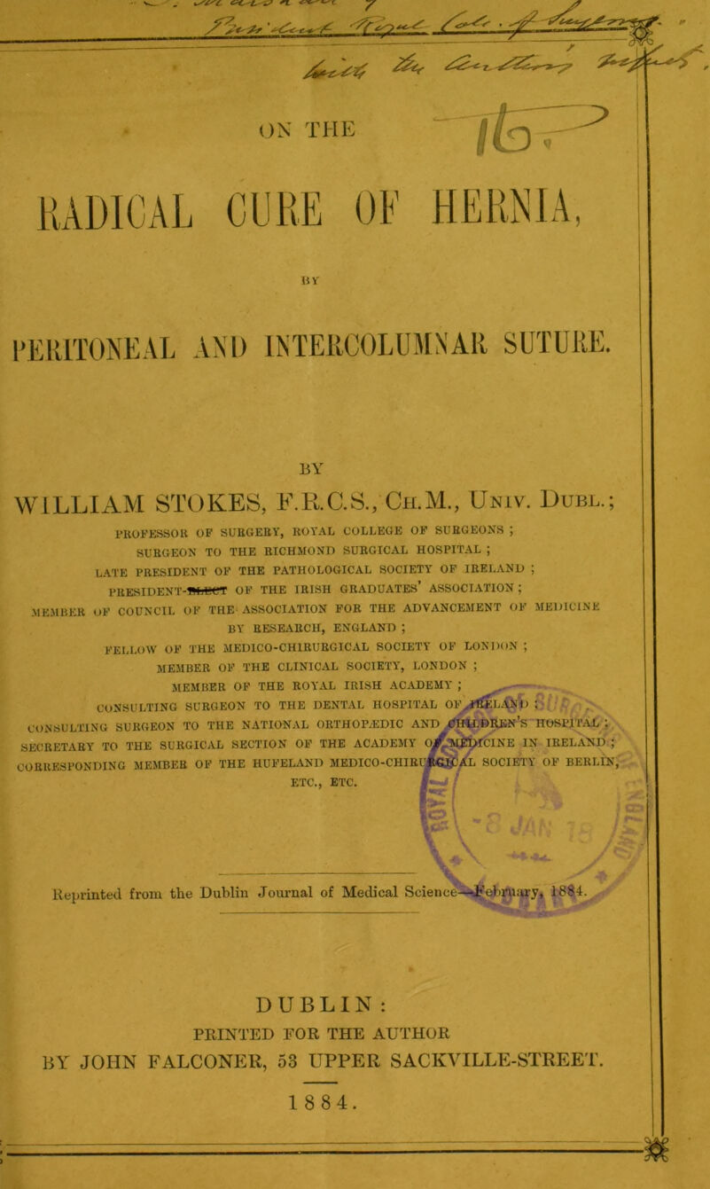 iUDlCAL CLlliE OF »v PERITONEAL AND INTERCOLUMN'AR SUTURE. BY WILLIAM STOKES, F.EEC.S., Ch.M., Univ. Duel.; FROFE.SSOU OF SUBGEBY, BOYAL COLLEGE OF SURGEONS ; SURGEON TO THE RICHMOND SURGICAL HOSPITAL ; L.ATE PRESIDENT OF THE PATHOLOGICAL SOCIETY OF IRELAND ; PRESIDENT-1WjL>CT of the IRISH GRADUATES’ ASSOCIATION ; MEMBER OF COUNCIL OF THE ASSOCIATION FOR THE ADVANCEMENT OF MEDICINE BY RESEARCH, ENGLAND ; FELLOW OF THE MEDICO-CHIRUBGICAL SOCIETY OF LONDON ; MEMBER OF THE CLINICAL SOCIETY, LONDON ; MEMBER OF THE ROYAL IRISH AC.VDEMY ; CONSULTING SURGEON TO THE DENTAL HOSPITAL OF^ri^L.tol) ; CONSULTING SURGEON TO THE NATIONAL ORTHOP.EDIC AND^«*lt£»REN’s HOSPITAL ; SECRETARY TO THE SURGICAL SECTION OF THE ACADEMY ^W^it^CINE IN IRELAND ; CORRESPONDING MEMBER OF THE HUFELAND MEDICO-CHIBIjE^/l SOCIETY OF BERLIN, ETC., ETC. Reprinted from the Dublin Journal of Medical Science-i^eh^airy, 188,4. DUBLIN: PRINTED FOR THE AUTHOR BY JOHN FALCONER, 53 UPPER SACKVILLE-STREET. 1 884.
