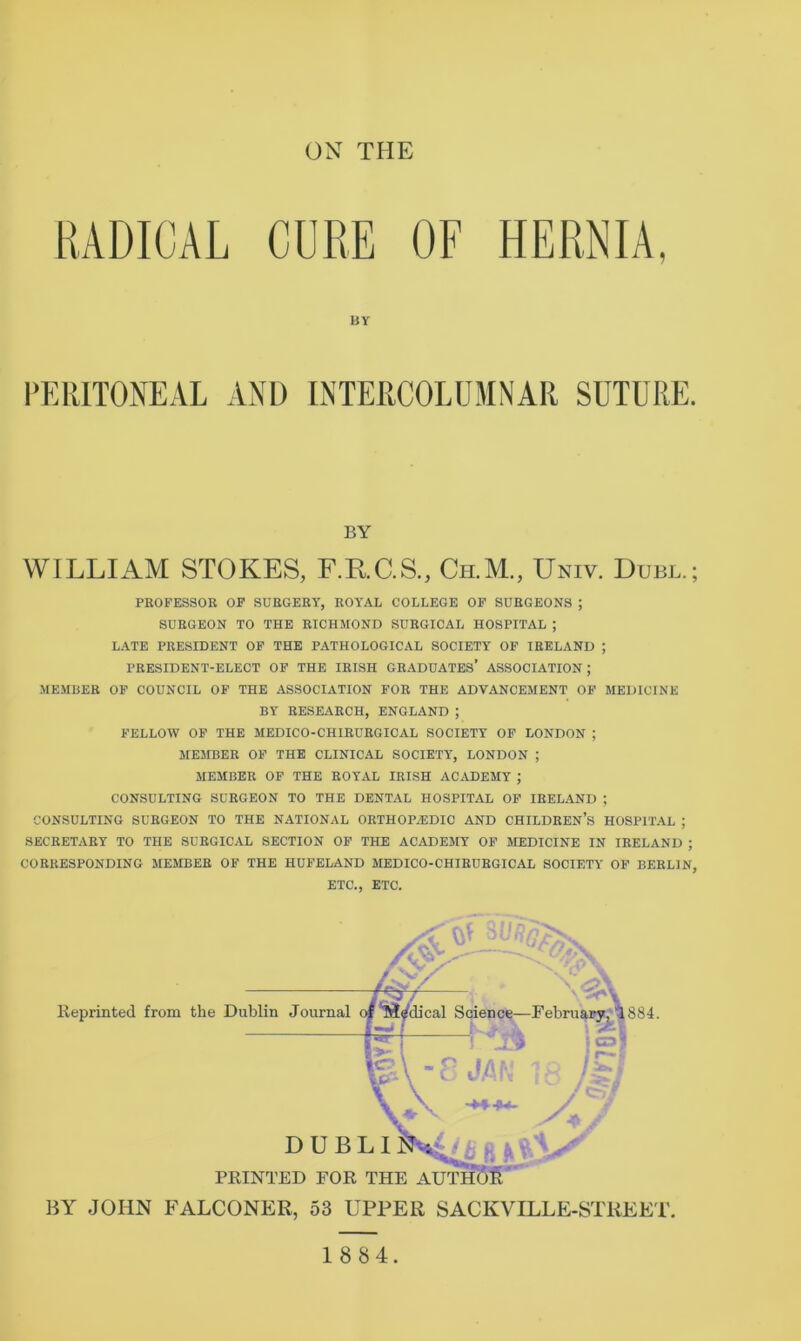 RADICAL CURE OF HERNIA, BY PERITONEAL AND INTERCOLUMNAR SUTURE. BY WILLIAM STOKES, F.K.C.S., Ch.M., Univ. Duel.; PROFESSOR OF SURGERY, ROYAL COLLEGE OF SURGEONS ; SURGEON TO THE RICHMOND SURGICAL HOSPITAL ; LATE PRESIDENT OF THE PATHOLOGICAL SOCIETY OF IRELAND ; PRESIDENT-ELECT OF THE IRISH GRADUATES’ ASSOCIATION; MEMBER OP COUNCIL OF THE ASSOCIATION FOR THE ADVANCEMENT OF MEDICINE BY RESEARCH, ENGLAND ; FELLOW OF THE MEDICO-CHIRURGICAL SOCIETY OF LONDON ; MEMBER OF THE CLINICAL SOCIETY', LONDON ; MEMBER OF THE ROYAL IRISH ACADEMY ; CONSULTING SURGEON TO THE DENTAL HOSPITAL OP IRELAND ; CONSULTING SURGEON TO THE NATIONAL ORTHOP^IDIO AND CHILDREN’S HOSPITAL ; SECRETARY TO THE SURGICAL SECTION OP THE ACADEMY OF MEDICINE IN IRELAND ; CORRESPONDING MEMBER OF THE HUFELAND MEDICO-CHIRURGICAL SOCIETY OF BERLIN, ETC., ETC. Reprinted from the Dublin Journal DUB PRINTED FOR BY JOHN P^ALCONER, 53 UPPER SACKVILLE-STREET. 1 884. iical Science—February, 1884. L I J THE AUTH(5S^