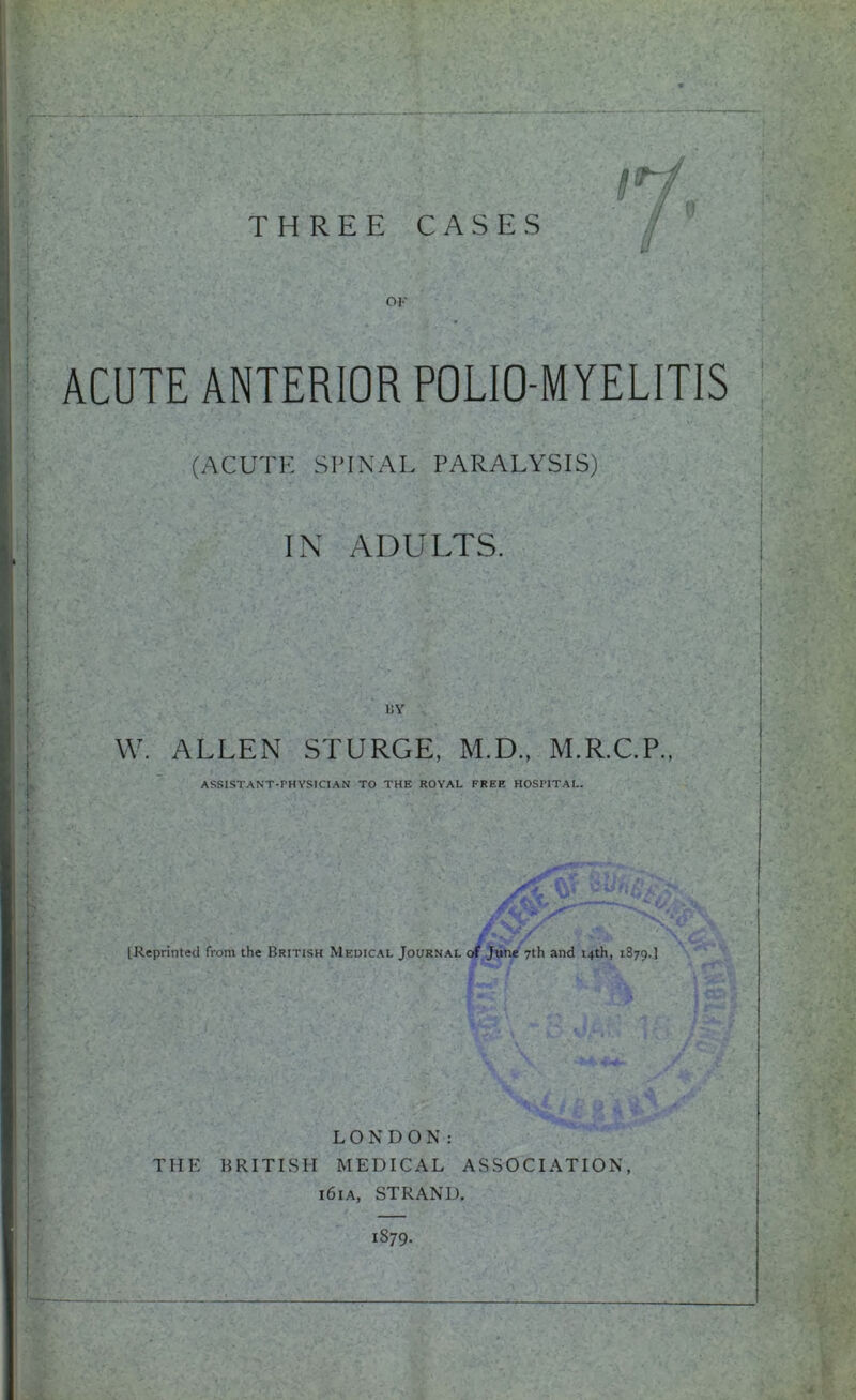Ut THREE CASES ■i * 1 ■t i t I -h OK ACUTE ANTERIOR POLIO-MYELITIS (ACUTE SPINAL PARALYSIS) IN ADULTS. W. ALLEN STURGE, M.D., M.R.C.P., ASSISTANT-PHYSICIAN TO THE ROYAL FREE HOSPITAL. i IReprinted from the British Medical Journal of June 7th and 14th, 1879.] LONDON: THE HRITISn MEDICAL ASSOCIATION, 161A, STRAND. 1879.
