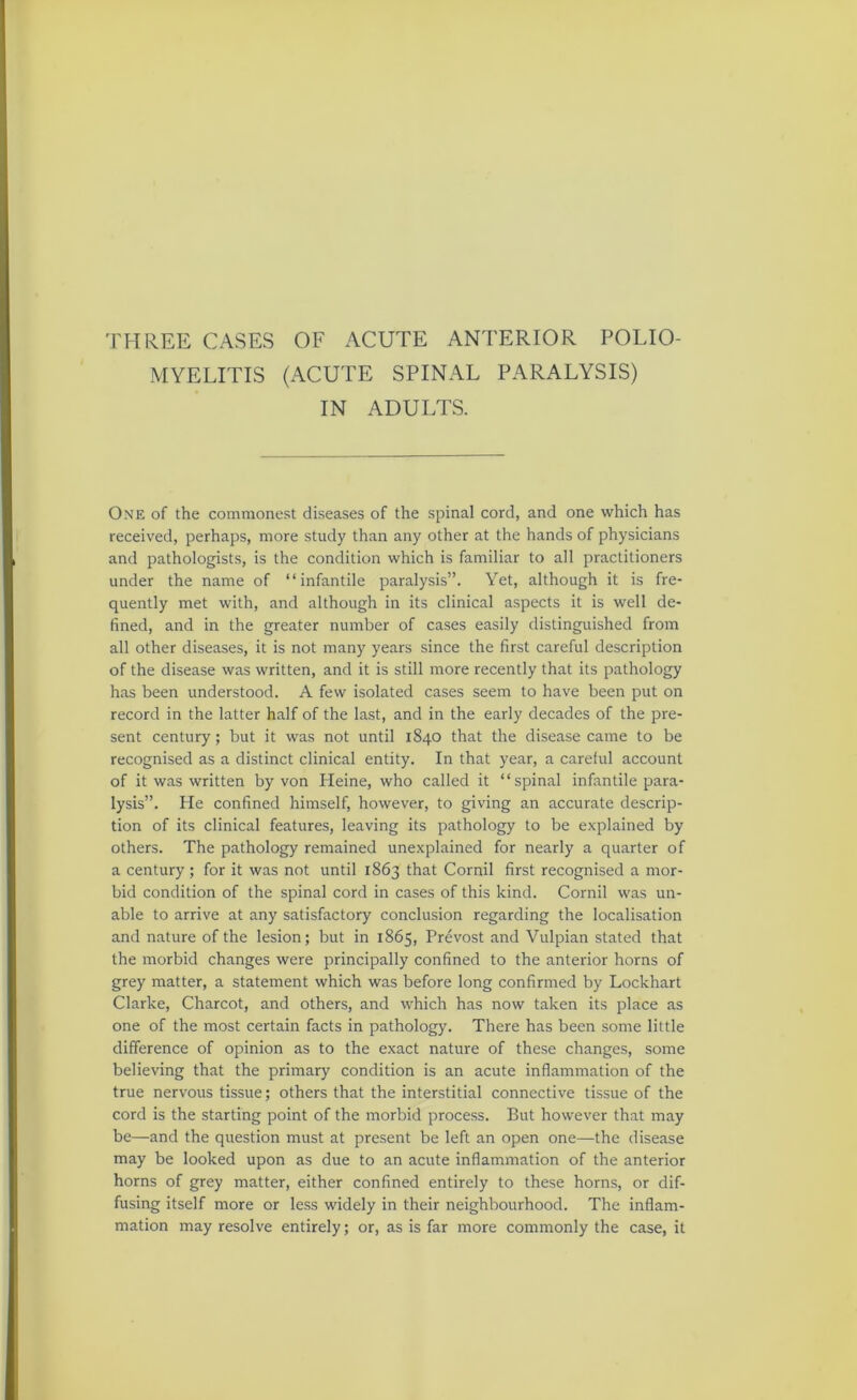 THREE CASES OF ACUTE ANTERIOR POLIO- MYELITIS (ACUTE SPINAL PARALYSIS) IN ADULTS. One of the commonest diseases of the spinal cord, and one which has received, perhaps, more study than any other at the hands of physicians and pathologists, is the condition which is familiar to all practitioners under the name of “infantile paralysis”. Yet, although it is fre- quently met with, and although in its clinical aspects it is well de- fined, and in the greater number of cases easily distinguished from all other diseases, it is not many years since the first careful description of the disease was written, and it is still more recently that its pathology has been understood. A few isolated cases seem to have been put on record in the latter half of the last, and in the early decades of the pre- sent century; but it was not until 1840 that the disease came to be recognised as a distinct clinical entity. In that year, a careful account of it was written by von Heine, who called it “spinal infantile para- lysis”. He confined himself, however, to giving an accurate descrip- tion of its clinical features, leaving its pathology to be e.xplained by others. The pathology remained unexplained for nearly a quarter of a century; for it was not until 1863 that Cornil first recognised a mor- bid condition of the spinal cord in cases of this kind. Cornil was un- able to arrive at any satisfactory conclusion regarding the localisation and nature of the lesion; but in 1865, Prevost and Vulpian stated that the morbid changes were principally confined to the anterior horns of grey matter, a statement which was before long confirmed by Lockhart Clarke, Charcot, and others, and which has now taken its place as one of the most certain facts in pathology. There has been some little difference of opinion as to the exact nature of these changes, some believing that the primary condition is an acute inflammation of the true nervous tissue; others that the interstitial connective tissue of the cord is the starting point of the morbid process. But however that may be—and the question must at present be left an open one—the disease may be looked upon as due to an acute inflammation of the anterior horns of grey matter, either confined entirely to these horns, or dif- fusing itself more or less widely in their neighbourhood. The inflam- mation may resolve entirely; or, as is far more commonly the case, it