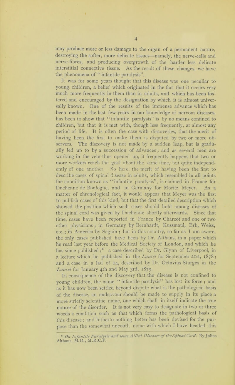may produce more or less damage to the organ of a permanent nature, destroying the softer, more delicate tissues—namely, the nerve-cells and nerve-fibres, and producing overgrowth of the harder less delicate interstitial connective tissue. As the result of these changes, we have the phenomena of “infantile paralysis”. It was for some years thought that this disease was one peculiar to young children, a belief which originated in the fact that it occurs very much more frequently in them than in adults, and which has been fos- tered and encouraged by the designation by which it is almost univer- sally known. One of the results of the immense advance which has been made in the last few years in our knowledge of nervous diseases, has been to show that “infantile paralysis” is by no means confined to children, but that it is met w'ith, though less frequently, at almost any period of life. It is often the case with discoveries, that the merit of having Ireen the first to make them is disputed by two or more ob- servers. The discovery is not made by a sudden leap, but is gradu- ally led up to by a succession of advances ; and as several men are w'orking in the vein thus o|iened up, it frequently happens that tw'o or more workers reach the goal about the same time, but quite independ- ently of one another. .So heie, the merit of having been the first to describe cases of spinal di.sease in adults, which resembled in all points the condition known as “infantile paralysis”, is claimed in France for Duchenne de Boulogne, and in Germany for Moritz Meyer. As a matter of chronological fact, it would appear that Meyer was the first to publish cases of this kind, but that the first detailed description w’hich show'ed the position which such cases should hold among diseases of the spinal cord was given by Duchenne shortly afterwards. Since that lime, cases have been reported in France by Charcot and one or two other physicians ; in Germany by Bernhardt, Kussmaul, Erb, Weiss, etc.; in America by Seguin ; but in this country, so far as I am aware, the only cases published have been by Dr. Althaus, in a paper which he read last year before the Medical Society of London, and which he has since published ;* a case described by Dr. Glynn of Liverpool, in a lecture which he published in the Zrrwzr’/for September 2ist, 1878; and a case in a lad of 14, described by Dr. Octavius Sturges in the Lancet for January 4th and May 3rd, 1S79. In consequence of the discovery that the disease is not confined to young children, the name “ infantile paralysis” has lost its force ; and as it has now' been settled beyond dispute wdiat is the pathological basis of the disease, an endeavour should be made to supply in its place a more strictly scientific name, one which shall in itself indicate the true nature of the disorder. It is not very easy to de.signate in two or three words a condition such as that which forms the pathological basis of this disease; and hitherto nothing better has been devised for the pur- pose than the somewhat uncouth name with which I have headed this * On I’lfaiitile Paraivsis and sotne Allied Diseases of theSpinal Cord. By Tulius Althau.s, M.D., M.R.C.'P.