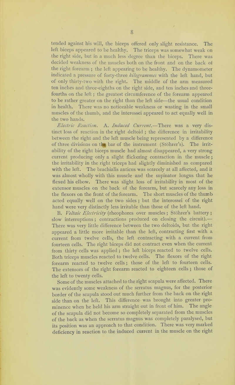 tended against his will, the biceps offered only slight resistance. The left biceps appeared to be healthy. The triceps was somewhat weak on the right side, but in a much less degree than the biceps. There was decided weakness of the muscles both on the front and on the back of the right forearm ; the left appearing to be healthy. The dynamometer indicated a pressure of forty-three kilogramvies with the left hand, but of only thirty-two with the right. The middle of the arm measured ten inches and three-eighths on the right side, and ten inches and three- fourths on the left ; the greatest circumference of the forearm appeared to be rather greater on the right than the left side—the usual condition in health. There was no noticeable weakness or wasting in the small muscles of the thumb, and the interossei appeared to act equally well in the two hands. Electric Reaction. A. Inchiced Current.—There was a very dis- tinct loss of reaction in the right deltoid ; the difference in irritability between the right and the left muscle being represented by a difference of three divisions on th® bar of the instrument (Stohrer’s). The irrit- ability of the right biceps muscle had almost disappeared, a very strong current producing only a slight flickering contraction in the muscle; the irritability in the right triceps had slightly diminished as compared with the left. The brachialis anticus was scarcely at all affected, and it was almost wholly with this muscle and the supinator longus that he flexed his elbow. There was slight loss of irritability in most of the extensor muscles on the back of the forearm, but scarcely any loss in the flexors on the front of the forearm. The short muscles of the thumb acted equally well on the two sides ; but the interossei of the right hand were very distinctly less irritable than those of the left hand. B. Voltaic Electricity (rheophores over muscles ; Stohrer’s battery ; slow interruptions; contractions produced on closing the circuit).— There was very little difference between the two deltoids, but the right appeared a little more irritable than the left, contracting first with a current from twelve cells, the left contracting with a current from fourteen cells. The right biceps did not contract even when the current from thirty cells was applied ; the left biceps reacted to twelve cells. Both triceps muscles reacted to twelve cells. The flexors of the right forearm reacted to twelve cells; those of the left to fourteen cells. The extensors of the right forearm reacted to eighteen cells ; those of the left to twenty cells. Some of the muscles attached to the right scapula were affected. There was evidently some weakness of the serratus magnus, for the posterior border of the scapula stood out much further from the back on the right side than on the left. This difference was brought into greater pro- minence when he held his arm straight out in front of him. The angle of the scapula did not become so completely separated from the muscles of the back as when the serratus magnus was completely paralysed, but its position was an approach to that condition. There was verj- marked deficiency in reaction to the induced current in the muscle on the right
