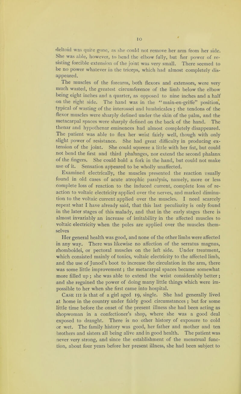 lO <leltoid was q\iiie j^one, as she could not remove her arm from lier side. She was aide, however, to head the elbow fully, hut her jiower of re- sisting forcible extension of the joint was very small. There seemed to be no power whatever in the triceps, which had almost completely dis- appeared. The muscles of the forearm, both flexors and extensors, were very much wasted, the greatest circumference of the limb below the elbow being eight inches and a quarter, as opposed to nine inches and a half on the right .side. The hand was in the “ main-en-griffe” position, typical of wasting of the interos.sei and himbricales ; the tendons of the flexor muscles were sharply defined under the skin of the palm, and the metacarpal spaces were sharply defined on the back of the hand. The thenar and hypothenar eminences had almost completely disappeared. The patient was able to flex her wrist fairly well, though with only slight ]iower of resistance. She had great difficulty in producing ex- tension of the joint. She could squeeze a little with her fist, but could not bend the first and third phalanges, nor extend the second phalanx of the fingers. She could hold a fork in the hand, but could not make use of it. Sensation appeared to be wholly unaffected. Examined electrically, the muscles presented the reaction usually found in old cases of acute atrophic paralysis, namely, more or less complete loss of reaction to the induceil current, complete loss of re- action to voltaic electricity applied over the nerves, and marked diminu- tion to the voltaic current applied over the muscles. I need .scarcel)'^ repeat what I have already said, that this last peculiarity is only found in the later stages of this malady, and that in the early stages there is almost invariably an increase of irritability in the affected muscles to voltaic electricity when the poles are applied over the muscles them- selves Her general health was good, and none of the other limbs were affected in any way. There was likewise no affection of the serratus magnus, rhomboidei, or pectoral muscles on the left side. Under treatment, which consisted mainly of tonics, voltaic electricity to the affected limb, and the use of Junod’s boot to increase the circulation in the arm, there was some little improvement; the metacarpal spaces became somewhat more filled up ; she was able to extend the wrist considerably better ; and she regained the power of doing many little things which were im- possible to her when she first came into hospital. Case hi is that of a girl aged 19, single. She had generally lived at home in the country under fairly good circumstances ; but for some little time before the onset of the present illness she had been acting as shopwoman in a confectioner’s shop, where she was a good deal exposed to draught. There is no other history of exposure to cold or wet. The family history was good, her father and mother and ten brothers and sisters all being alive and in good health. The patient was never very strong, and since the establishment of the menstrual func- tion, about four years before her present illness, she had been subject to