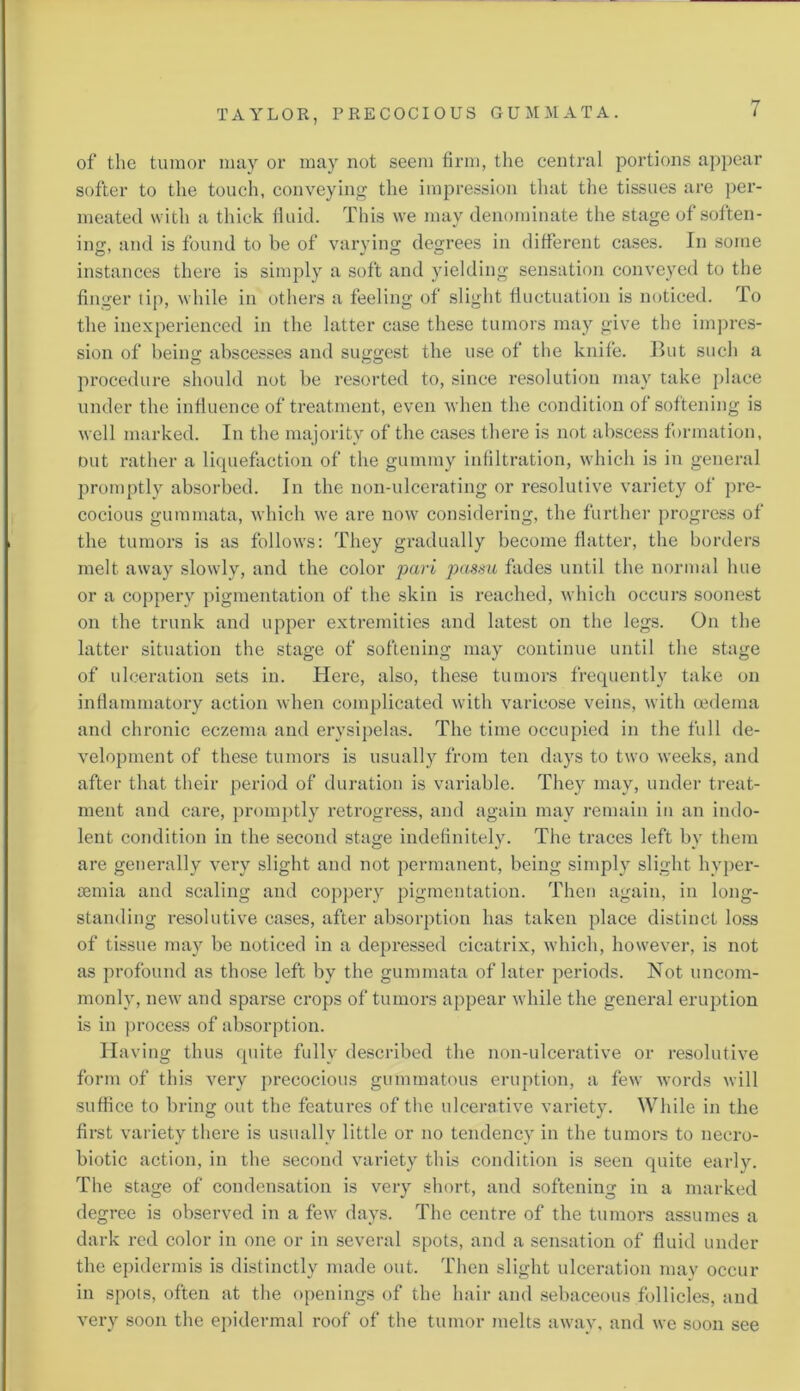 of the tumor may or may not seem firm, the central portions appear softer to the touch, conveying the impression that the tissues are per- meated with a thick fluid. This we may denominate the stage of soften- ing, and is found to be of varying degrees in different cases. In some instances there is simply a soft and yielding sensation conveyed to the finger tip, while in others a feeling of slight fluctuation is noticed. To the inexperienced in the latter case these tumors may give the impres- sion of being abscesses and suggest the use of the knife. But such a procedure should not be resorted to, since resolution may take place under the influence of treatment, even when the condition of softening is well marked. In the majority of the cases there is not abscess formation, out rather a liquefaction of the gummy infiltration, which is in general promptly absorbed. In the non-ulcerating or resolutive variety of pre- cocious gummata, which we are now considering, the further progress of the tumors is as follows: They gradually become flatter, the borders melt away slowly, and the color pari passu fades until the normal hue or a coppery pigmentation of the skin is reached, which occurs soonest on the trunk and upper extremities and latest on the legs. On the latter situation the stage of softening may continue until the stage of ulceration sets in. Here, also, these tumors frequently take on inflammatory action when complicated with varicose veins, with oedema and chronic eczema and erysipelas. The time occupied in the full de- velopment of these tumors is usually from ten days to two weeks, and after that their period of duration is variable. They may, under treat- ment and care, promptly retrogress, and again may remain in an indo- lent condition in the second stage indefinitely. The traces left by them are generally very slight and not permanent, being simply slight hyper- semia and scaling and coppery pigmentation. Then again, in long- standing resolutive cases, after absorption has taken place distinct loss of tissue may be noticed in a depressed cicatrix, which, however, is not as profound as those left by the gummata of later periods. Not uncom- monly, new and sparse crops of tumors appear while the general eruption is in process of absorption. Having thus quite fully described the non-ulcerative or resolutive form of this very precocious gummatous eruption, a few words will suffice to bring out the features of the ulcerative variety. While in the first variety there is usually little or no tendency in the tumors to necro- biotic action, in the second variety this condition is seen quite early. The stage of condensation is very short, and softening in a marked degree is observed in a few days. The centre of the tumors assumes a dark red color in one or in several spots, and a sensation of fluid under the epidermis is distinctly made out. Then slight ulceration may occur in spots, often at the openings of the hair and sebaceous follicles, and very soon the epidermal roof of the tumor melts away, and we soon see
