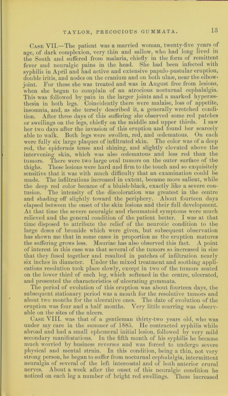 Case VII.—The patient was a married woman, twenty-five years of age, of dark complexion, very thin and sallow, who had long lived in the South and suffered from malaria, chiefly in the form of remittent fever and neuralgic pains in the head. She had been infected with syphilis in April and had active and extensive papulo-pustular eruption, double iritis, and nodes on the cranium and on both ulnae, near the elbow- joint. For these she was treated and was in August free from lesions, when she began to complain of an atrocious nocturnal cephalalgia. This was followed by pain in the larger joints and a marked hyperses- thesia in both legs. Coincidently there were malaise, loss of appetite, insomnia, and, as she tersely described it, a generally wretched condi- tion. After three days of this suffering she observed some red patches or swellings on the legs, chiefly on the middle and upper thirds. I saw her two days after the invasion of this eruption and found her scarcely able to walk. Both legs were swollen, red, and cedematous. On each were fully six large plaques of infiltrated skin. The color was of a deep red, the epidermis tense and shining, and slightly elevated above the intervening skin, which was also cedematous and less red than the tumors. There were two large oval tumors on the outer surface of the thighs. These lesions were hard and firm to the touch and so exquisitely sensitive that it was with much difficulty that an examination could be made. The infiltrations increased in extent, became more salient, while the deep red color became of a bluish-black, exactly like a severe con- tusion. The intensity of the discoloration was greatest in the centre and shading off slightly toward the periphery. About fourteen days elapsed between the onset of the skin lesions and their full development. At that time the severe neuralgic and rheumatoid symptoms were much relieved and the general condition of the patient better. I was at that time disposed to attribute the relief of the neurotic condition to the large doses of bromide which were given, but subsequent observation has shown me that in some cases in proportion as the eruption matures the suffering grows less. Mauriac has also observed this fact. A point of interest in this case was that several of the tumors so increased in size that they fused together and resulted in patches of infiltration nearly six inches in diameter. Under the mixed treatment and soothing appli- cations resolution took place slowly, except in two of the tumors seated on the lower third of each leg, which softened in the centre, ulcerated, and presented the characteristics of ulcerating gummata. The period of evolution of this eruption was about fourteen days, the subsequent stationary period was a monlb for the resolutive tumors and about two months for the ulcerative ones. The date of evolution of the eruption was four and a half months. Very little scarring was observ- able on the sites of the ulcers. Case VIII. was that of a gentleman thirty-two years old, who was under my care in the summer of 1885. He contracted syphilis while abroad and had a small ephemeral initial lesion, followed by very mild secondary manifestations. In the fifth month of his syphilis he became much worried by business reverses and was forced to undergo severe physical and mental strain. In this condition, being a thin, not very strong person, he began to suffer from nocturnal cephalalgia, intermittent neuralgia of several of the left intercostal and of both anterior crural nerves. About a week after the onset of this neuralgic condition he noticed on each leg a number of bright red swellings. These increased