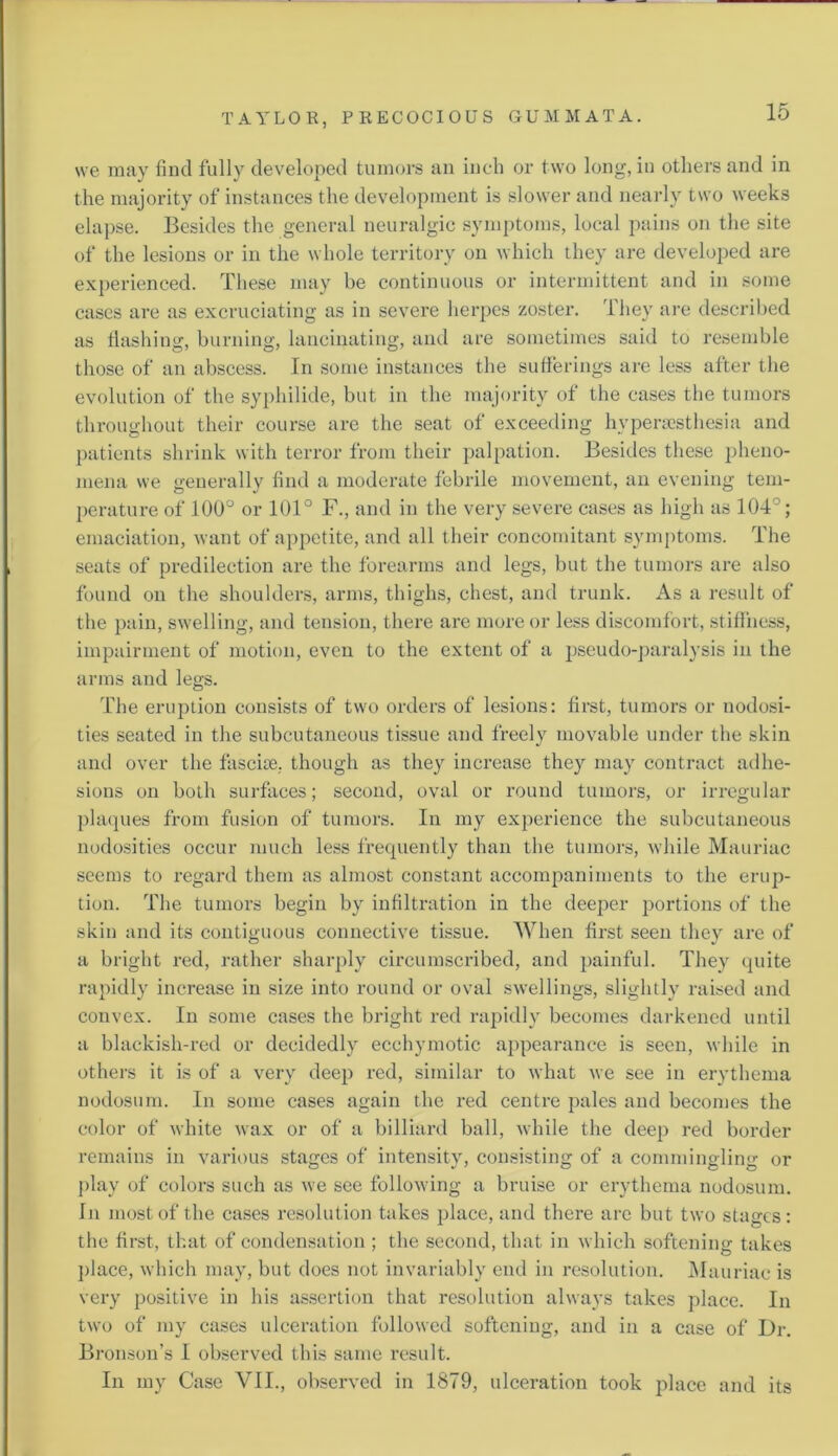 we may find fully developed tumors an inch or two long, in others and in the majority of instances the development is slower and nearly two weeks elapse. Besides the general neuralgic symptoms, local pains on the site of the lesions or in the whole territory on which they are developed are experienced. These may be continuous or intermittent and in some cases are as excruciating as in severe herpes zoster. They are described as flashing, burning, lancinating, and are sometimes said to resemble those of an abscess. In some instances the sufferings are less after the evolution of the syphilide, but in the majority of the cases the tumors throughout their course arc the seat of exceeding hypersesthesia and patients shrink with terror from their palpation. Besides these pheno- mena we generally find a moderate febrile movement, an evening tem- perature of 100° or 101° F., and in the very severe cases as high as 104°; emaciation, want of appetite, and all their concomitant symptoms. The seats of predilection are the forearms and legs, but the tumors are also found on the shoulders, arms, thighs, chest, and trunk. As a result of the pain, swelling, and tension, there are more or less discomfort, stiffness, impairment of motion, even to the extent of a pseudo-paralysis in the arms and legs. The eruption consists of two orders of lesions: first, tumors or nodosi- ties seated in the subcutaneous tissue and freely movable under the skin and over the fasciae, though as they increase they may contract adhe- sions on both surfaces; second, oval or round tumors, or irregular plaques from fusion of tumors. In my experience the subcutaneous nodosities occur much less frequently than the tumors, while Mauriac seems to regard them as almost constant accompaniments to the erup- tion. The tumors begin by infiltration in the deeper portions of the skin and its contiguous connective tissue. When first seen they are of a bright red, rather sharply circumscribed, and painful. They quite rapidly increase in size into round or oval swellings, slightly raised and convex. In some cases the bright red rapidly becomes darkened until a blackish-red or decidedly ecchymotic appearance is seen, while in others it is of a very deep red, similar to what we see in erythema nodosum. In some cases again the red centre pales and becomes the color of white wax or of a billiard ball, Avhile the deep red border remains in various stages of intensity, consisting of a commingling or play of colors such as we see following a bruise or erythema nodosum. In most of the cases resolution takes place, and there are but two stages: the first, that of condensation ; the second, that in which softening takes place, which may, but does not invariably end in resolution. Mauriac is very positive in his assertion that resolution always takes place. In two of my cases ulceration followed softening, and in a case of Dr. Bronson’s I observed this same result. In my Case VII., observed in 1879, ulceration took place and its