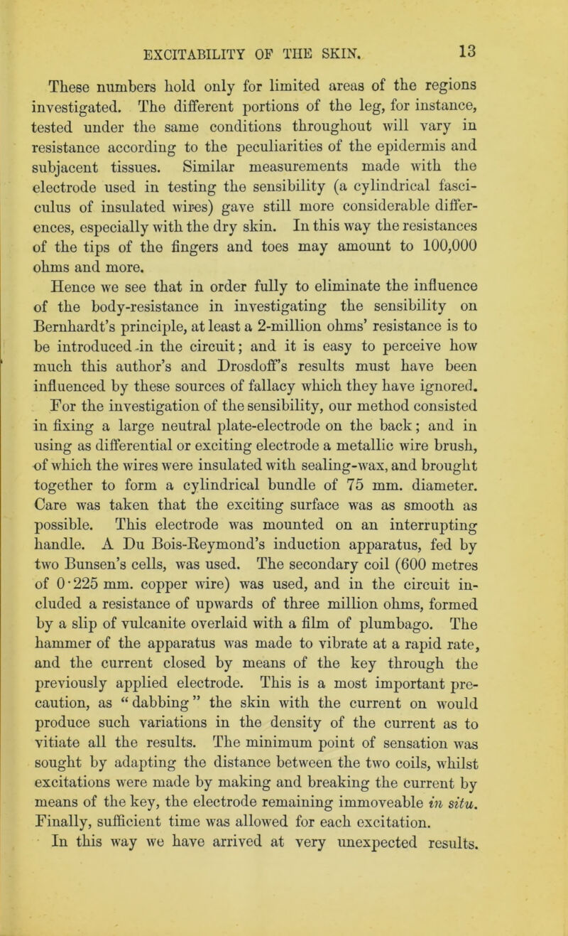 These numbers hold only for limited areas of the regions investigated. The different portions of the leg, for instance, tested under the same conditions throughout will vary in resistance according to the peculiarities of the epidermis and subjacent tissues. Similar measurements made with the electrode used in testing the sensibility (a cylindrical fasci- culus of insulated wir-es) gave still more considerable differ- ences, especially with the dry skin. In this way the resistances of the tips of the fingers and toes may amount to 100,000 ohms and more. Hence we see that in order fully to eliminate the influence of the body-resistance in investigating the sensibility on Bernhardt’s principle, at least a 2-million ohms’ resistance is to be introduced-in the circuit; and it is easy to perceive how much this author’s and Drosdoff’s results must have been influenced by these sources of fallacy which they have ignored. For the investigation of the sensibility, our method consisted in fixing a large neutral plate-electrode on the back; and in using as differential or exciting electrode a metallic wire brush, of which the wires were insulated with sealing-wax, and brought together to form a cylindrical bundle of 75 mm. diameter. Care was taken that the exciting surface was as smooth as possible. This electrode was mounted on an interrupting handle. A Du Bois-Keymond’s induction apparatus, fed by two Bunsen’s cells, was used. The secondary coil (600 metres of O’225 mm. copper wire) was used, and in the circuit in- cluded a resistance of upwards of three million ohms, formed by a slip of vulcanite overlaid with a film of plumbago. The hammer of the apparatus was made to vibrate at a rapid rate, and the current closed by means of the key through the previously applied electrode. This is a most important pre- caution, as “dabbing” the skin with the current on would produce such variations in the density of the current as to vitiate all the results. The minimum point of sensation was sought by adapting the distance between the two coils, whilst excitations were made by making and breaking the current by means of the key, the electrode remaining immoveable in situ. Finally, sufficient time was allowed for each excitation. In this way we have arrived at very unexpected results.