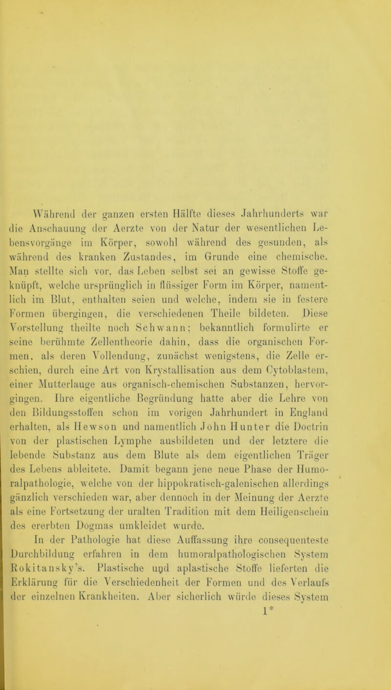 Während der ganzen ersten Hälfte dieses Jahrhunderts war die Anschauung der Aerzte von der Natur der wesentlichen liO- bensvorgänge im Körper, sowohl während des gesunden, als während des kranken Zustandes, im Grunde eine chemische. Man stellte sich vor. das Leben selbst sei an gewisse Stoffe ge- knüpft, welche ursprünglich in flüssiger Form im Körper, nament- lich im Blut, enthalten seien und welche, indem sie in festere Formen übergingen, die verschiedenen Theile bildeten. Diese Vorstellung theilte noch Schwann: bekanntlich formulirte er seine berühmte Zellentheorie dahin, dass die organischen For- men. als deren Vollendung, zunächst wenigstens, die Zelle ei‘- schien, durch eine Art von Krystallisation aus dem Cytoblastem, einer ^lutterlauge aus organisch-chemischen Substanzen, hervor- gingen. Ihre eigentliche Begründung hatte aber die Lehre von den Bildungsstoffen schon im vorigen Jahrhundert in England erhalten, als Ilewson und namentlich John Hunter die Doctrin von der plastischen Lymphe ausbildeten und der letztere die lebende Substanz aus dem Blute als dem eigentlichen Träger des Lebens ableitete. Damit begann jene neue Phase der Humo- ralpathologie, welche von der hippokratisch-galenischen allerdings gänzlich verschieden war, aber dennoch in der Meinung der Aerzte als eine Fortsetzung der uralten Tradition mit dem Heiligenschein des ererbten Dogmas umkleidet wurde. In der Pathologie hat diese Auffassung ihre consequenteste Durchbildung erfahren in dem humoralpathologischen System Kokitansky’s. Plastische uyd apiastische Stoffe lieferten die Erklärung für die Verschiedenheit der Formen und des Verlaufs der einzelnen Krankheiten. Aber sicherlich würde dieses System 1*