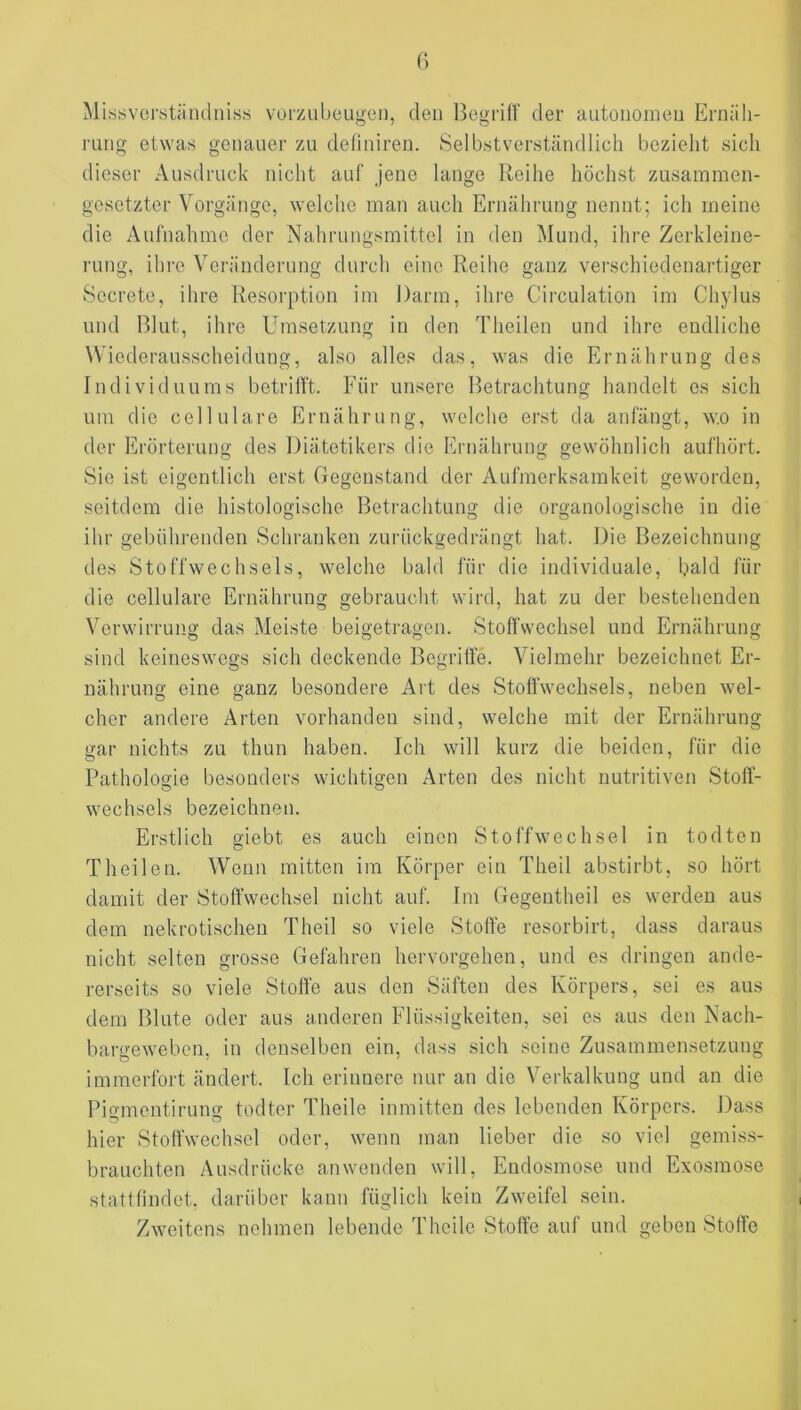 Missvcrständnis.s vorzubeugen, den Ijegrilf der autonomen Ernäh- rung etwas genauer zu definiren. Selbstverständlich bezieht sich dieser Ausdruck nicht auf jene lange Reihe höchst zusammen- gesetzter Vorgänge, welche man auch Ernährung nennt; ich meine die Aufnahme der Nahrungsmittel in den Mund, ihre Zerkleine- rung, ihre Veränderung durch eine Reihe ganz verschiedenartiger Sccrete, ihre Resorption im Darm, ihre Circulation im Chylus und Blut, ihre Umsetzung in den Theilen und ihre endliche Wiederausscheidung, also alles das, was die Ernährung des Individuums betrilft. Für unsere Betrachtung handelt es sich um die cellulare Ernährung, welche erst da anfängt, wo in der Erörterung des Diätetikers die Ernährung gewöhnlich aufhört. Sie ist eigentlich erst Gegenstand der Aufmerksamkeit geworden, seitdem die histologische Betrachtung die organologische in die ihr gebührenden Schranken zurückgedrängt hat. Die Bezeichnung des Stoffwechsels, welche bald für die individuale, bald für die cellulare Ernährung gebraucht wirtl, hat zu der bestehenden Verwirrung das Meiste beigetragen. Stolfwechsel und Ernährung sind keineswegs sich deckende Begriffe. Vielmehr bezeichnet Er- nährung eine ganz besondere Art des Stoffwechsels, neben wel- cher andere Arten vorhanden sind, welche mit der Ernährung gar nichts zu thun haben. Ich will kurz die beiden, für die Pathologie besonders wichtigen Arten des nicht nutritiven Stoff- wechsels bezeichnen. Erstlich giebt es auch einen Stoffwechsel in todten Th eilen. Wenn mitten im Körper ein Theil abstirbt, so hört damit der Stoffwechsel nicht auf. Im Gegentheil es werden aus dem nekrotischen Theil so viele Stoffe resorbirt, dass daraus nicht selten grosse Gefahren hervorgehen, und es dringen ande- rerseits so viele Stoffe aus den Säften des Körpers, sei es aus dem Blute oder aus anderen Flüssigkeiten, sei es aus den Nach- bargewebon, in denselben ein, dass sich seine Zusammensetzung immerfort ändert. Ich erinnere nur an die Verkalkung und an die Pigmentirung todter Theile inmitten des lebenden Körpers. Dass hier Stoffwechsel oder, wenn man lieber die so viel gemiss- brauchten Ausdrücke an wenden will, Endosmose und Exosmose stattfindet, darüber kann füglich kein Zweifel sein. Zweitens nehmen lebende Theile Stoffe auf und geben Stoffe