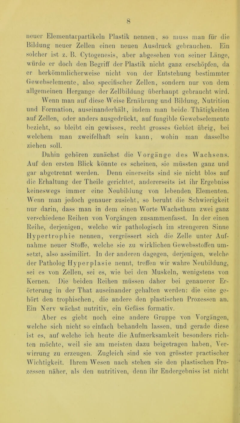 neuer Eleineiitarpurtikelii Plastik nennen, so muss man lÜr die Hildu ng neuer Zellen einen neuen Ausdruck gebrauchen. Ein solcher ist z. B. Cytogenesis, aber abgesehen von seiner Länge, würde er doch den Begriff der Plastik nicht ganz erschöpfen, da er herkömmlicherweise nicht von der Entstehung bestimmter Oewebselemente, also specifischer Zellen, sondern nur von dem allgemeinen Hergänge der Zellbildung überhaupt gebraucht wird. Wenn man auf diese W'eise Ernährung und Bildung, Nutrition und Formation, auseinanderhält, indem man beide. Thätigkeiten auf Zellen, oder anders ausgedrückt, auf fungible Oewebselemente bezieht, so bleibt ein gewisses, recht grosses Gebiet übrig, bei welchem man zweifelhaft sein kann, wohin man dasselbe ziehen soll. Dahin gehören zunächst die Vorgänge des Wachsens. Auf den ersten Blick könnte es scheinen, sie müssten ganz und gar abgetrennt werden. Denn einerseits sind sie nicht blos auf die Erhaltung der Theile gerichtet, andererseits ist ihr Ergebniss keineswegs immer eine Neubildung von lebenden Elementen. Wenn man jedoch genauer zusieht, so beruht die Schwierigkeit nur darin, dass man in dem einen Worte ^Vachsthum zwei ganz verschiedene Reihen von Vorgängen zusammenfasst. In der einen Reihe, derjenigen, welche wir pathologisch im strengeren Sinne Hypertrophie nennen, vergrössert sich die Zelle unter Auf- nahme neuer Stoffe, welche sie zu wirklichen Gewebsstoffen um- setzt, also assimilirt. In der anderen dagegen, derjenigen, welche der Patholog Hyperplasie nennt, treffen wir wahre Neubildung, sei es von Zellen, sei es, wie bei den Muskeln, wenigstens von Kernen. Die beiden Reihen müssen daher bei genauerer Er- örterung in der That auseinander gehalten werden: die eine ge- hört den trophischen, die andere den plastischen Prozessen an. Ein Nerv wächst nutritiv, ein Gefäss formativ. Aber es giebt noch eine andere Gruppe von Vorgängen, welche sich nicht so einfach behandeln lassen, und gerade diese ist es, auf welche ich heute die Aufmerksamkeit besonders rich- ten möchte, weil sie am meisten dazui beigetragen haben, Ver- wirrung zu erzeugen. Zugleich sind sie von grösster practischer Wichtigkeit. Ihrem \Vesen nach stehen sie den plastischen Pro- zessen näher, als den nutritiven, denn ihr Endergebniss ist nicht