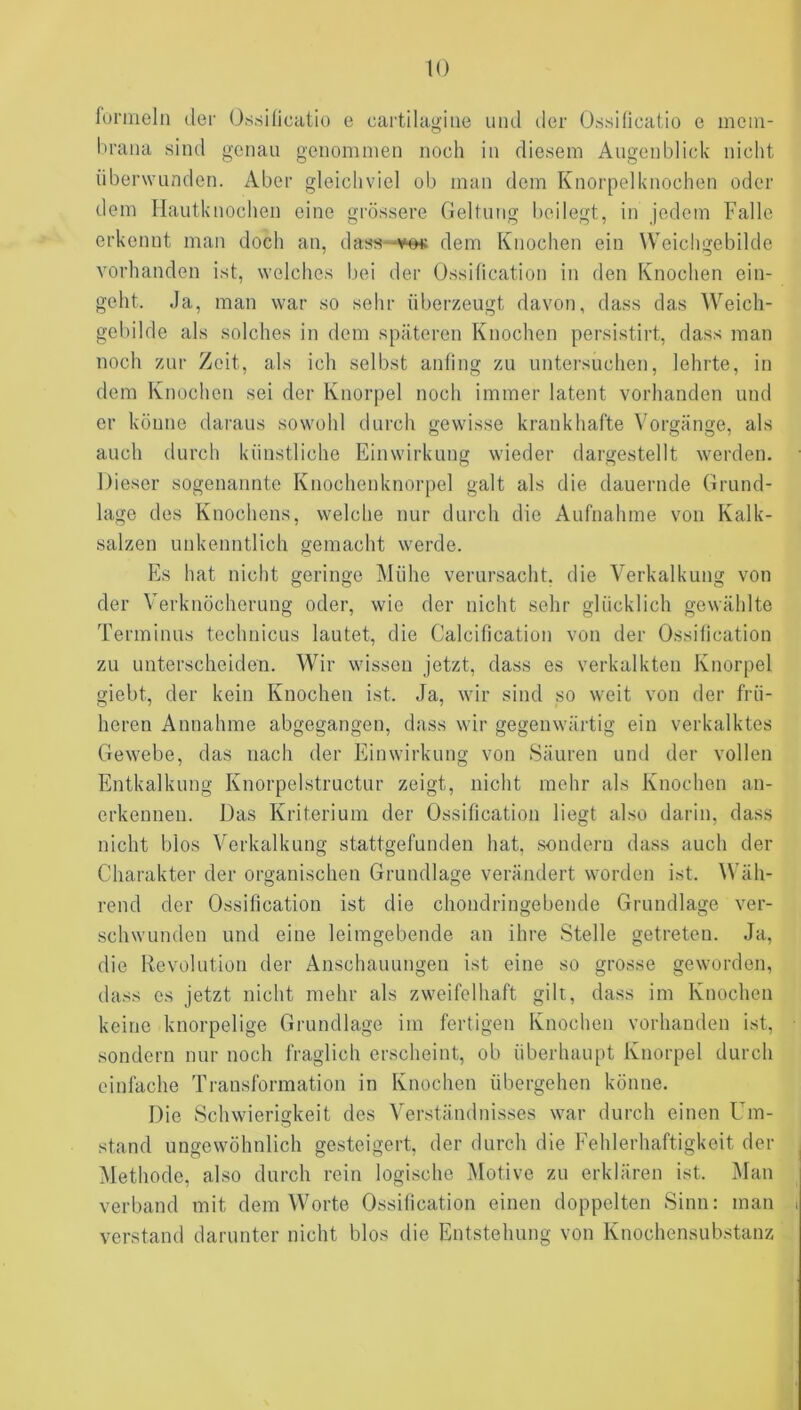 funneln der Os.sincatio e cartilugine mul der Ossiüeatio e mem- Itrana sind genau genommen noch in diesem Augenblick nicht überwanden. Aber gleichviel ob man dem Knorpelknochen oder dem Ilautknochen eine grössere Geltung beilegt, in jedem Falle erkennt man doch an, dass—ve« dem Knochen ein Weichgebilde vorhanden ist, welches bei der Ossihcation in den Knochen ein- geht. Ja, man war so sehr überzeugt davon, dass das W'^eich- geliilde als solches in dem späteren Knochen persistirt, dass man noch zur Zeit, als ich selbst anling zu untersuchen, lehrte, in dem Knochen sei der Knorpel noch immer latent vorhanden und er könne daraus sowohl durch gewisse krankhafte Vorgänge, als auch durch künstliche Einwirkung wieder dargestellt werden. Dieser sogenannte Knochenknorpel galt als die dauernde Grund- lage des Knochens, welche nur durch die Aufnahme von Kalk- salzen uidvenntlich gemacht werde. Es hat nicht geringe Mühe verursacht, die Verkalkung von der Verknöcherung oder, wie der nicht sehr glücklich gewählte Terminus technicus lautet, die Calcification von der Ossihcation zu unterscheiden. Wir wissen jetzt, dass es verkalkten Knorpel giebt, der kein Knochen ist. Ja, wir sind so weit von der frü- heren Annahme abgegangen, dass wir gegenwärtig ein verkalktes Gewebe, das nach der Einwirkung von Säuren und der vollen Entkalkung Knorpelstructur zeigt, niclit mehr als Knochen an- erkennen. Das Kriterium der Ossihcation liegt also darin, dass nicht blos Verkalkung stattgefunden hat, sondern dass auch der Charakter der organischen Grundlage verändert worden ist. Wäh- rend der Ossihcation ist die chondringebende Grundlage ver- schwunden und eine leimgebende an ihre Stelle getreten. Ja, die Revolution der Anschauungen ist eine so grosse geworden, dass es jetzt nicht mehr als zweifelhaft gilt, dass im Knochen keine knorpelige Grundlage im fertigen Knochen vorhanden ist, sondern nur noch fraglich erscheint, ob überhaupt Knorpel durch einfache Transformation in Knochen übergehen könne. Die Schwierigkeit des Verständnisses war durch einen Um- stand ungewöhnlich gesteigert, der durch die Fehlerhaftigkeit der Methode, also durch rein logische Motive zu erklären ist. Man verband mit dem Worte Ossitication einen doppelten Sinn: man verstand darunter nicht blos die Entstehung von Knochensubstanz