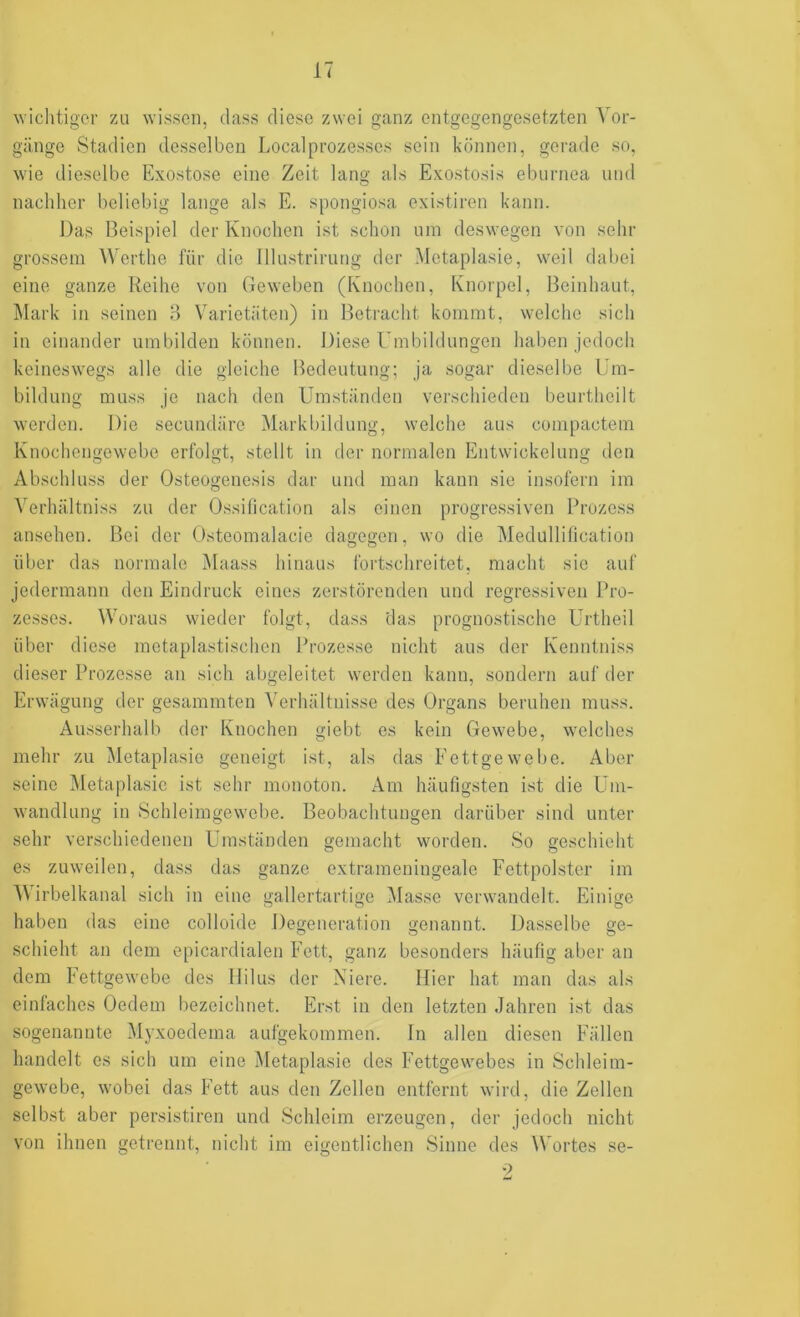 wichtiger zu wissen, dass diese zwei ganz entgegengesetzten Vor- gänge Stadien desselben Localprozesses sein können, gerade so, wie dieselbe Exostose eine Zeit lang als Exostosis eburnea und nachher beliebig lange als E. spongiosa existiren kann. Das Beispiel der Knochen ist schon um deswegen von sehr grossem Werthe für die Illustrirung der Metaplasie, weil dal)ei eine ganze Reihe von Geweben (Knochen, Knorpel, Beinhaut, Mark in seinen 3 Varietäten) in Betracht kommt, welche sich in einander umbilden können. Diese Umbildungen haben jedoch keineswegs alle die gleiche Bedeutung; ja sogar dieselbe Um- bildung muss Je nach den Umständen verschieden beurtheilt werden. Die secundäre Markbildung, welche aus compactem Knochengewebe erfolgt, stellt in der normalen Entwickelung den Abschluss der Osteogenesis dar und man kann sie insofern im Verhältniss zu der Ossification als einen progressiven Prozess ansehen. Bei der Osteomalacie dagegen, wo die Medullification über das normale Maass hinaus fortschreitet, macht sie auf jedermann den Eindruck eines zerstörenden und regressiven Pro- zesses. Woraus wieder folgt, dass das prognostische Urtheil über diese metaplastischen Prozesse nicht aus der Kenntniss dieser Prozesse an sich abgeleitet werden kann, sondern auf der Erwägung der gesammten Verhältnisse des Organs beruhen muss. Ausserhalb der Knochen giebt es kein Gewebe, welches mehr zu Metaplasie geneigt ist, als das Fettgewebe. Aber seine Metaplasie ist sehr monoton. Am häufigsten ist die Um- wandlung in Schleimgewebe. Beobachtungen darüber sind unter sehr verschiedenen Umständen gemacht worden. So geschieht es zuweilen, dass das ganze extrameningeale Fettpolster im Wirbelkanal sich in eine gallertartige Masse verwandelt. Einige haben das eine colloide Degeneration genannt. Dasselbe ge- schiebt an dem epicardialen Fett, ganz besonders häufig aber an dem Fettgewebe des llilus der Niere. Hier hat man das als einfaches Oedem bezeichnet. Erst in den letzten Jahren ist das sogenannte Myxoedema aufgekommen. In allen diesen Fällen handelt es sich um eine Metaplasie des Fettgewebes in Schleim- gewebe, wobei das Fett aus den Zellen entfernt wird, die Zellen selbst aber persistiren und Schleim erzeugen, der jedoch nicht von ihnen getrennt, nicht im eigentlichen Sinne des ^Vortes se- 2