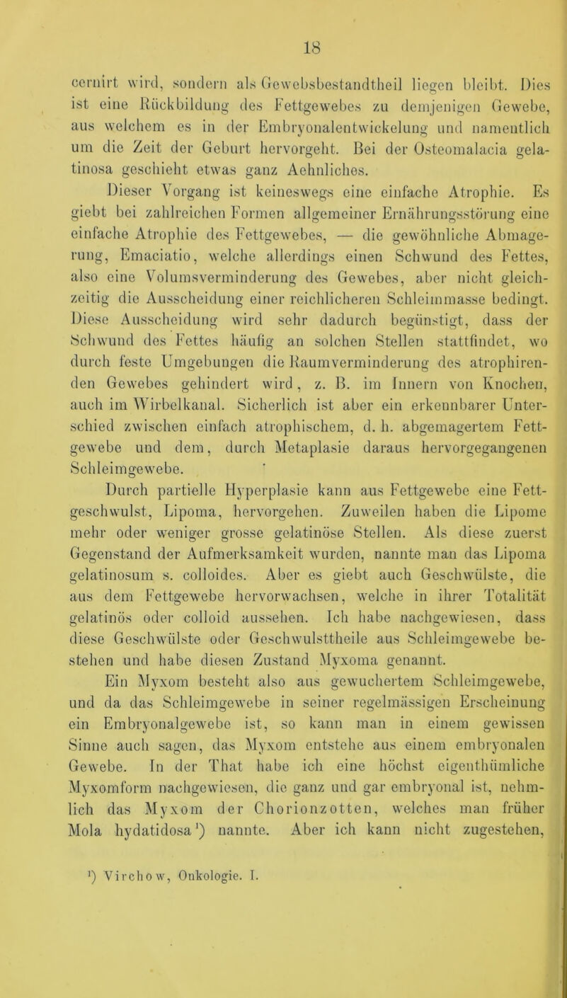 ceniirt wird, sondern als Oewebsbestandtlieil liegen bleibt. Dies ist eine Rückbildung des Fettgewebes zu demjenigen Gewebe, aus welchem es in der Embryonalentwickelung und namentlich um die Zeit der Geburt hervorgeht. Bei der Osteomalacia gela- tinosa geschieht etwas ganz Aehnliches. Dieser Vorgang ist keineswegs eine einfache Atrophie. Es giebt bei zahlreichen Formen allgemeiner Ernährungsstörung eine einfache Atrophie des Fettgewebes, — die gewöhnliche Abmage- rung, Emaciatio, welche allerdings einen Schwund des Fettes, also eine Volumsverminderung des Gewebes, aber nicht gleich- zeitig die Ausscheidung einer reichlicheren Schleimmasse bedingt. Diese Ausscheidung wird sehr dadurch begünstigt, dass der Schwund des Fettes häutig an solchen Stellen stattfindet, wo durch feste Umgebungen die Raumverminderung des atrophiren- den Gewebes gehindert wird, z. B. im Innern von Knochen, auch im Wirbelkanal. Sicherlich ist aber ein erkennbarer Unter- schied zwischen einfach atrophischem, d. h. abgemagertem Fett- gewebe und dem, durch Metaplasie daraus hervorgegangenen Schleimgewebe. Durch partielle Hyperplasie kann aus Fettgewebe eine Fett- geschwulst, Lipoma, hervorgehen. Zuweilen haben die Lipome mehr oder weniger grosse gelatinöse Stellen. Als diese zuerst Gegenstand der Aufmerksamkeit wurden, nannte man das Lipoma gelatinosum s. colloides. Aber es giebt auch Geschwülste, die aus dem Fettgewebe hervorwachsen, welche in ihrer Totalität gelatinös oder colloid aussehen. Ich habe nachgewiesen, dass diese Geschwülste oder Geschwulsttheile aus Schleimgewebe be- stehen und habe diesen Zustand Myxoma genannt. Ein Myxom besteht also aus gewuchertem Schleimgewebe, und da das Schleimgewebe in seiner regelmässigen Erscheinung ein Embryonalgewebe ist, so kann man in einem gewissen Sinne auch sagen, tlas Myxom entstehe aus einem embryonalen Gewebe. In der That habe ich eine höchst eigenthümliche Myxomform nachgewiesen, die ganz und gar embryonal ist, nehm- lich das Myxom der Chorionzotten, welches man früher Mola hydatidosa*) nannte. Aber ich kann nicht zugestehen, ') Virchow, Onkologie. I.