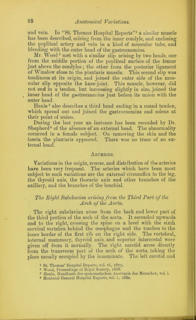 and vein. In “St. Thomas Hospital Reports”1 a similar muscle has been described, arising from the inner condyle, and enclosing the popliteal artery and vein in a kind of muscular tube, and blending with the outer head of the gastrocnemius. Mr. Wood2 met with a similar slip arising by two heads, one from the middle portion of the popliteal surface of the femur just above the condyles; the other from the posterior ligament of Winslow close to the plantaris muscle. This second slip was tendinous at its origin, and joined the outer side of the mus- cular slip opposite the knee-joint. This muscle, however, did not end in a tendon, but increasing slightly in size, joined the . inner head of the gastrocnemius just before its uuion with the outer head. Henle3 also describes a third head ending in a round tendon, which spread out and joined the gastrocnemius and soleus at their point of union. During the last year an instance has been recorded by Dr. Shepherd4 of the absence of an external head. The abnormality occurred in a female subject. On removing the skin and the fascia the plantaris appeared. There was no trace of an ex- ternal head. Arteries. Variations in the origin, course, and distribution of the arteries have been very frequent. The arteries which have been most subject to such variations are the external circumflex in the leg, the thyroid axis, the thoracic axis and other branches of the axillary, and the branches of the brachial. The Right Subclavian arising from the Third Part of the Arch of the Aorta. The right subclavian arose from the back and lower part of the third portion of the arch of the aorta. It ascended upwards and to the right, crossing the spine on a level with the sixth cervical vertebra behind the oesophagus and the trachea to the inner border of the first rib on the right side. The vertebral, internal mammary, thyroid axis, and superior intercostal were given off from it normally. The right carotid arose directly from the transverse part of the arch of the aorta, taking the place usually occupied by the innominate. The left carotid and 1 St. Thomas’ Hospital Reports, vol. vi., 1875. 2 Wood, Proceedings of Royal Society, 1868. 3 Henle, Handbuch der systematischen Anatomie des Mensclien, vol. i. 4 Montreal General Hospital Reports, vol. i., 1880.