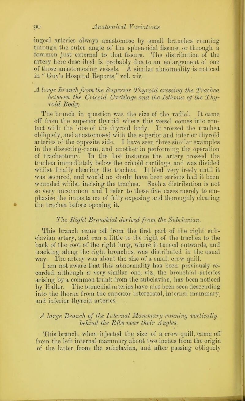 ingeal arteries always anastomose by small branches running through the outer angle of the sphenoidal fissure, or through a foramen just external to that fissure. The distribution of the artery here described is probably due to an enlargement of one of those anastomosing vessels. A similar abnormality is noticed in “ Guy’s Hospital Reports,” vol. xiv. A large Branch from the Superior Thyroid crossing the Trachea between the Cricoid Cartilage and the Isthmus of the Thy- roid Bod if. The branch in question was the size of the radial. It came off from the superior thyroid where this vessel comes into con- tact with the lobe of the thyroid body. It crossed the trachea obliquely, and anastomosed with the superior and inferior thyroid arteries of the opposite side. 1 have seen three similar examples in the dissecting-room, and another in performing the operation of tracheotomy. In the last instance the artery crossed the trachea immediately below the cricoid cartilage, and was divided whilst finally clearing the trachea. It bled very freely until it was secured, and would no doubt have been serious had it been wounded whilst incising the trachea. Such a distribution is not so very uncommon, and I refer to these five cases merely to em- phasise the importance of fully exposing and thoroughly clearing the trachea before opening it. The Bight Bronchial derived from the Subclavian. This branch came off from tbe first part of the light sub- clavian artery, and ran a little to the right of the trachea to the back of the root of the right lung, where it turned outwards, and tracking along the right bronchus, was distributed in the usual way. The artery was about tbe size of a small crow-quill. I am not aware that this abnormality has been previously re- corded, although a very similar one, viz., the bronchial arteries arising by a common trunk from the subclavian, has been noticed by Haller. The bronchial arteries have also been seen descending into tbe thorax from the superior intercostal, internal mammary, and inferior thyroid arteries. A large Branch of the Internal Mammary running vertically behind, the Bibs near their Angles. This branch, when injected the size of a crow-quill, came off from the left internal mammary about two inches from tbe origin of the latter from the subclavian, and after passing obliquely