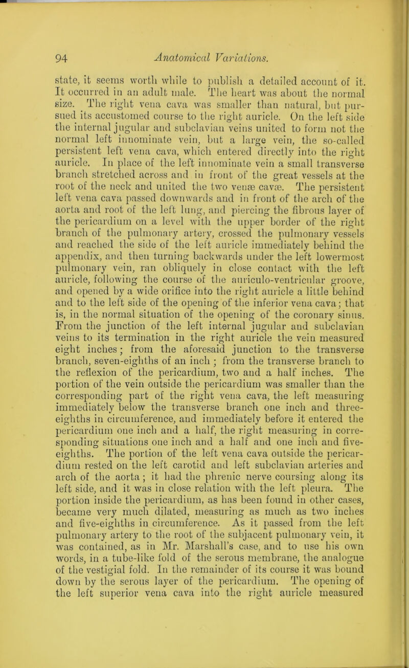 state, it seems worth while to publish a detailed account of it. It occurred in an adult male. The heart was about the normal size. The right vena cava was smaller than natural, but pur- sued its accustomed course to the right auricle. On the left side the internal jugular and subclavian veins united to form not the normal left innominate vein, but a large vein, the so-called persistent left vena cava, which entered directly into the right auricle. In place of the left innominate vein a small transverse branch stretched across and in front of the great vessels at the root of the neck and united the two venae cavoe. The persistent left vena cava passed downwards and in front of the arch of the aorta and root of the left lung, and piercing the fibrous layer of the pericardium on a level with the upper border of the right branch of the pulmonary artery, crossed the pulmonary vessels and reached the side of the left auricle immediately behind the appendix, and then turning backwards under the left lowermost pulmonary vein, ran obliquely in close contact with the left auricle, following the course of the auriculo-ventricular groove, and opened by a wide orifice into the right auricle a little behind and to the left side of the opening of the inferior vena cava; that is, in the normal situation of the opening of the coronary sinus. From the junction of the left internal jugular and subclavian veins to its termination in the right auricle the vein measured eight inches; from the aforesaid junction to the transverse branch, seven-eighths of an inch ; from the transverse branch to the reflexion of the pericardium, two and a half inches. The portion of the vein outside the pericardium was smaller than the corresponding part of the right vena cava, the left measuring immediately below the transverse branch one inch and three- eighths in circumference, and immediately before it entered the pericardium one inch and a half, the right measuring in corre- sponding situations one inch and a half and one inch and five- eighths. The portion of the left vena cava outside the pericar- dium rested on the left carotid and left subclavian arteries and arch of the aorta ; it had the phrenic nerve coursing along its left side, and it was in close relation with the left pleura. The portion inside the pericardium, as has been found in other cases, became very much dilated, measuring as much as two inches and five-eighths in circumference. As it passed from the left pulmonary artery to the root of the subjacent pulmonary vein, it was contained, as in Mr. Marshall’s case, and to use his own words, in a tube-like fold of the serous membrane, the analogue of the vestigial fold. In the remainder of its course it was bound down by the serous layer of the pericardium. The opening of the left superior vena cava into the right auricle measured