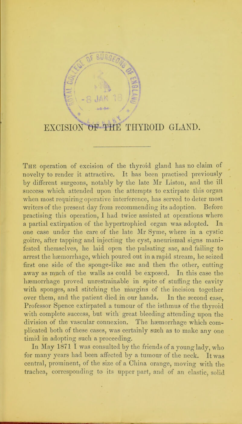 U . « ■ EXCISION OP’THE TIIYEOID GLAND. The operation of excision of the thyroid gland has no claim of novelty to render it attractive. It has been practised previously by different surgeons, notably by the late Mr Liston, and the ill success which attended upon tlie attempts to extirpate this organ when most requiring operative interference, has served to deter most writers of the present day from recommending its adoption. Before practising this operation, I had twice assisted at operations wliere a partial extirpation of the hypertrophied organ was adopted. In one case under the care of the late Mr Syme, where in a cystic goitre, after tapping and injecting the cyst, aneiirismal signs mani- fested themselves, he laid open the pulsating sac, and failing to arrest the liaemorrhage, whicli poured out in a rapid stream, he seized first one side of the sponge-like sac and then the other, cutting away as much of the walls as could be exposed. In this case the hasmorrhage proved unrestrainable in .spite of stuffing the cavity with sponges, and stitching the margins of tlie incision together over them, and tlie patient died in our hands. In the second case, Professor Spence extirpated a tumour of the isthmus of the thyroid with complete success, but with gi-eat bleeding attending upon the division of the vascular connexion. The hasmorrhage which com- plicated both of these cases, was certainly such as to make any one timid in adopting such a proceeding. In jMay 1871 I was consulted by the friends of a young lady, who for many years had been affected by a tumour of the neck. It was central, prominent, of the size of a China orange, moving with the trachea, corresponding to its upper part, and of an elastic, solid