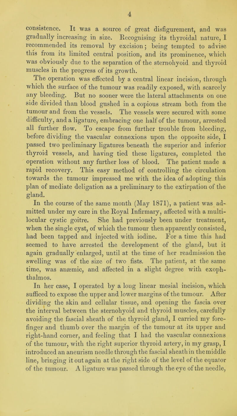 consistence. It was a source of great disfigurement, and was gradually increasing in size. Eccognising its thyroidal nature, I recommended its removal by excision 5 being tempted to advise this from its limited central position, and its prominence, which was obviously due to the separation of the sternohyoid and thyroid muscles in the progress of its growtli. The operation was effected by a central linear incision, through which the surface of the tumour was readily exposed, with scarcely any bleeding. But no sooner were the lateral attachments on one side divided than blood gushed iu a copious stream both from the tumour and from the vessels. The vessels were secured with some difficulty, and a ligature, embracing one half of the tumour, arrested all further flow. To escape from further trouble from bleeding, before dividing tlie vascular connexions upon the opposite side, I passed two preliminary ligatures beneath the superior and inferior thyroid vessels, and having tied these ligatures, completed the operation without any further loss of blood. The patient made a rapid recovery. This easy method of controlling the circulation towards the tumour impressed me with the idea of adopting tliis plan of mediate deligation as a preliminary to the extirpation of the gland. In the eourse of the same month (May 1871), a patient was ad- mitted under my care in the Eoyal Infirmary, affected with a multi- locular cystic goitre. She had previously been under treatment, when the single cyst, of which the tumour then apparently consisted, had been tapped and injected with iodine. For a time this liad seemed to have arrested the development of the gland, but it again gradually enlarged, until at the time of her readmission the swelling was of the size of two fists. The patient, at the same time, was ansemic, and affected in a slight degree with exoph- thalmos. In her case, I operated by a long linear mesial incision, which sufficed to expose the upper and lower margins of the tumour. After dividing the skin and cellular tissue, and opening the fascia over the interval between the sternohyoid and thyroid muscles, carefully avoiding the fascial sheath of the thyroid gland, I carried my fore- finger and thumb over the margin of the tumour at its upper and right-hand corner, and feeling that I had the vascular connexions of the tumour, with the right superior thyroid artery, in my grasp, I introduced an aneurism needle through the fascial sheath in the middle line, bringing it out again at the right side of the level of the equator of the tumour. A ligature was passed through the eye of the needle.