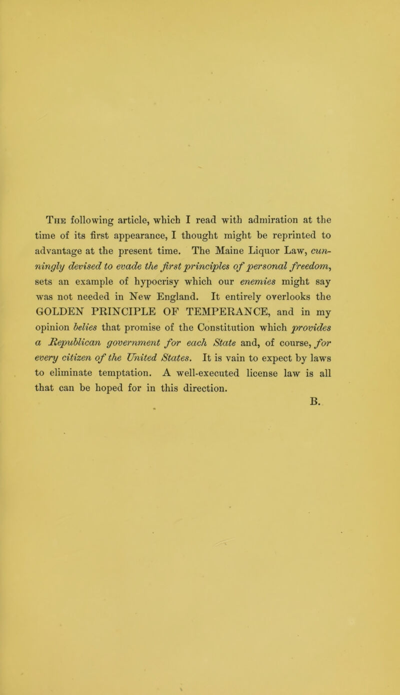 time of its first appearance, I thought might be reprinted to advantage at the present time. The Maine Liquor Law, cun- ningly devised to evade the first principles of personal freedom^ sets an example of hypoci*isy which our enemies might say was not needed in New England. It entirely overlooks the GOLDEN PRINCIPLE OF TEMPERANCE, and in my opinion belies that promise of the Constitution which provides a Republican government for each State and, of course, for every citizen of the United States. It is vain to expect by laws to eliminate temptation. A well-executed license law is all that can be hoped for in this direction. B.