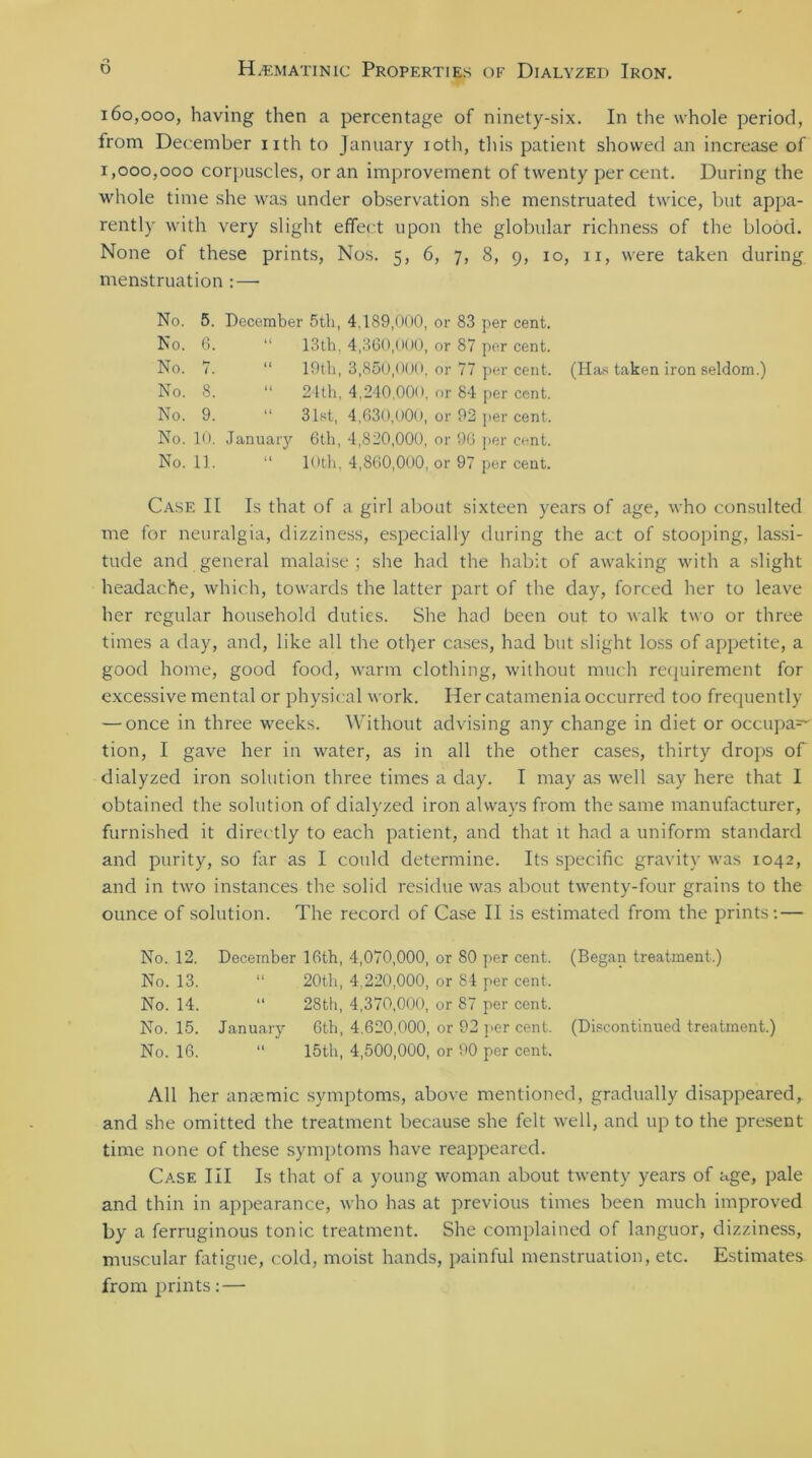 o 160.000, having then a percentage of ninety-six. In the whole period, from December nth to January 10th, this patient showed an increase of 1.000. 000 corpuscles, or an improvement of twenty percent. During the whole time she was under observation she menstruated twice, but appa- rently with very slight effect upon the globular richness of the blood. None of these prints, Nos. 5, 6, 7, 8, 9, 10, xi, were taken during menstruation : — No. 5. December 5th, 4.189,000, or 83 per cent. No. G. “ 13th, 4,360,000, or 87 per cent. No. 7. “ 19th, 3,850,000, or 77 per cent. (Has taken iron seldom.) No. 8. “ 24th, 4.240,000, or 84 per cent. No. 9. “ 31st, 4,630,000, or 92 per cent. No. 10. January 6th, 4,820,000, or 96 per cent. No. 11. “ 10th, 4,860,000, or 97 per cent. Case II Is that of a girl about sixteen years of age, who consulted me for neuralgia, dizziness, especially during the act of stooping, lassi- tude and general malaise; she had the habit of awaking with a slight headache, which, towards the latter part of the day, forced her to leave her regular household duties. She had been out to walk two or three times a day, and, like all the other cases, had but slight loss of appetite, a good home, good food, warm clothing, without much requirement for excessive mental or physical work. Her catamenia occurred too frequently — once in three weeks. Without advising any change in diet or occupa=^ tion, I gave her in water, as in all the other cases, thirty drops of dialyzed iron solution three times a day. I may as well say here that I obtained the solution of dialyzed iron always from the same manufacturer, furnished it directly to each patient, and that it had a uniform standard and purity, so far as I could determine. Its specific gravity was 1042, and in two instances the solid residue was about twenty-four grains to the ounce of solution. The record of Case II is estimated from the prints: — No. 12. December 16th, 4,070,000, or 80 per cent. (Began treatment.) No. 13. “ 20th, 4,220,000, or 84 per cent. No. 14. “ 28th, 4,370,000, or 87 per cent. No. 15. January 6th, 4.620,000, or 92 per cent. (Discontinued treatment.) No. 16. “ 15th, 4,500,000, or 90 per cent. All her anaemic symptoms, above mentioned, gradually disappeared, and she omitted the treatment because she felt well, and up to the present time none of these symptoms have reappeared. Case III Is that of a young woman about twenty years of age, pale and thin in appearance, who has at previous times been much improved by a ferruginous tonic treatment. She complained of languor, dizziness, muscular fatigue, cold, moist hands, painful menstruation, etc. Estimates from prints: —