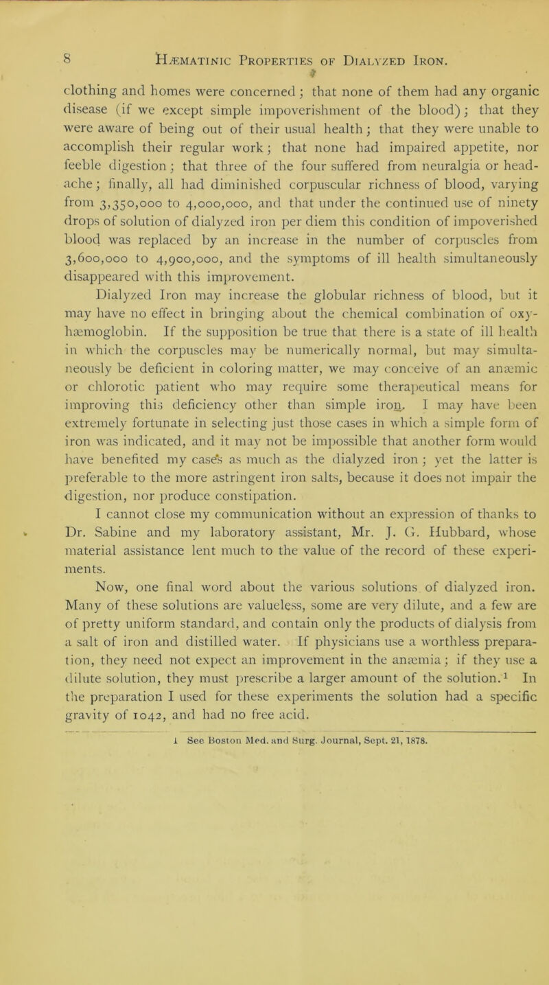 * clothing and homes were concerned ; that none of them had any organic disease (if we except simple impoverishment of the blood); that they were aware of being out of their usual health; that they were unable to accomplish their regular work; that none had impaired appetite, nor feeble digestion; that three of the four suffered from neuralgia or head- ache; finally, all had diminished corpuscular richness of blood, varying from 3,350,000 to 4,000,000, and that under the continued use of ninety drops of solution of dialyzed iron per diem this condition of impoverished blood was replaced by an increase in the number of corpuscles from 3,600,000 to 4,900,000, and the symptoms of ill health simultaneously disappeared with this improvement. Dialyzed Iron may increase the globular richness of blood, but it may have no effect in bringing about the chemical combination of oxy- hsemoglobin. If the supposition be true that there is a state of ill health in which the corpuscles may be numerically normal, but may simulta- neously be deficient in coloring matter, we may conceive of an amende or chlorotic patient who may require some therapeutical means for improving this deficiency other than simple iron. I may have been extremely fortunate in selecting just those cases in which a simple form of iron was indicated, and it may not be impossible that another form would have benefited my case's as much as the dialyzed iron ; yet the latter is preferable to the more astringent iron salts, because it does not impair the digestion, nor produce constipation. I cannot close my communication without an expression of thanks to Dr. Sabine and my laboratory assistant, Mr. J. G. Hubbard, whose material assistance lent much to the value of the record of these experi- ments. Now, one final word about the various solutions of dialyzed iron. Many of these solutions are valueless, some are very dilute, and a few are of pretty uniform standard, and contain only the products of dialysis from a salt of iron and distilled water. If physicians use a worthless prepara- tion, they need not expect an improvement in the anaemia; if they use a dilute solution, they must prescribe a larger amount of the solution.1 In the preparation I used for these experiments the solution had a specific gravity of 1042, and had no free acid. 1 See Boston Med. and Surg. Journal, Sept. 21, 1878.