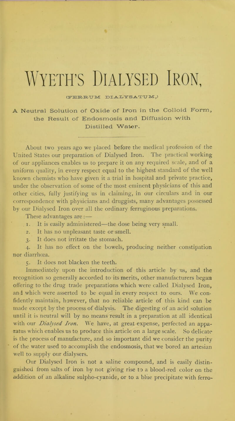 Wyeth’s Dialysed Iron, (FERE,UM ZDI^LYS-A.TTJIM:.,) A Neutral Solution of Oxide of Iron in the Colloid Form, the Result of Endosmosis and Diffusion with Distilled Water. About two years ago we placed before the medical profession of the United States our preparation of Dialysed Iron. The practical working of our appliances enables us to prepare it on any required scale, and of a uniform quality, in every respect equal to the highest standard of the well known chemists who have given it a trial in hospital and private practice, under the observation of some of the most eminent physicians of this and other cities, fully justifying us in claiming, in our circulars and in our correspondence with physicians and druggists, many advantages possessed by our Dialysed Iron over all the ordinary ferruginous preparations. These advantages are : — 1. It is easily administered—the dose being very small. 2. It has no unpleasant taste or smell. 3. It does not irritate the stomach. 4. It has no effect on the bowels, producing neither constipation nor diarrhoea. 5. It does not blacken the teeth. Immediately upon the introduction of this article by us, and the recognition so generally accorded to its merits, other manufacturers began offering to the drug trade preparations which were called Dialysed Iron, and which were asserted to be equal in every respect to ours. We con- fidently maintain, however, that no reliable article of this kind can be made except by the process of dialysis. The digesting of an acid solution until it is neutral will by no means result in a preparation at all identical with our Dialysed Iron. We have, at great expense, perfected an appa- ratus which enables us to produce this article on a large scale. So delicate is the process of manufacture, and so important did we consider the purity of the water used to accomplish the endosmosis, that we bored an artesian well to supply our dialysers. Our Dialysed Iron is not a saline compound, and is easily distin- guished from salts of iron by not giving rise to a blood-red color on the addition of an alkaline sulpho-cyanide, or to a blue precipitate with ferro-