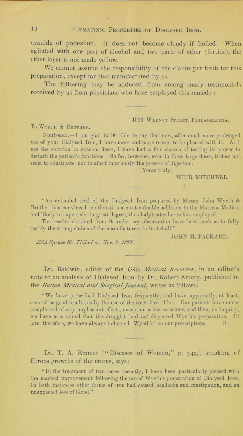 cyanide of potassium. It does not become cloudy if boiled. When agitated with one part of alcohol and two parts of ether (fortior), the ether layer is not made yellow. We cannot assume the responsibility of the claims put forth for this preparation, except for that manufactured by us. The following may be adduced from among many testimonials received by us from physicians who have employed this remedy: 1524 Walnut Street, Philadelphia. To Wyeth & Brother. Gentlemen:—I am glad to life able to say that now, after much more prolonged use of your Dialysed Iron, I have more and more reason to be pleased with it. As I use the solution in drachm doses, I have had a fair chance of testing its power to disturb the patient’s functions. So far, however, even in these large doses, it does not seem to constipate, nor to affect injuriously the process of digestion. Yours truly, WEIR MITCHELL. I “An extended trial of the Dialysed Iron prepared by Messrs. John Wyeth & Brother has convinced me that it is a most valuable addition to the Materia Medica, and likely to supersede, in great degree, the chalybeates heretofore employed. The results obtained from It under my observation have been such as to fully justify the strong claims of the manufacturers in its behalf.” JOHN H. PACKARD. 1924 Spruce St., Philad'a., Nov. 7, 1877. Dr. Baldwin, editor of the Ohio Medical Recorder, in an editor’s note to an analysis of Dialysed Iron by Dr. Robert Amory, published in the Boston Medical and Surgical Journal, writes as fol low's: “We have prescribed Dialysed Iron frequently, and have, apparently, at least, secured as good results, as by the use of the tinct. ferri chlor. Our patients have never complained of any unpleasant effects, except on a few occasions, and then, on inquiry, wre have ascertained that the druggist had not dispensed Wyeth’s preparation. Of late, therefore, we have always indicated ‘Wyeth’s’ on our prescriptions. B. Dr. T. A. Emmet (“Diseases of Women,” p. 549,) speaking cf fibrous growths of the uterus, says: “In the treatment of two cases, recently, I have been particularly pleased wilh the marked improvement following the use of Wyeth’s preparation of Dialysed Iron. In both instances other forms of iron had caused headache and constipation, and an unexpected loss of blood.”