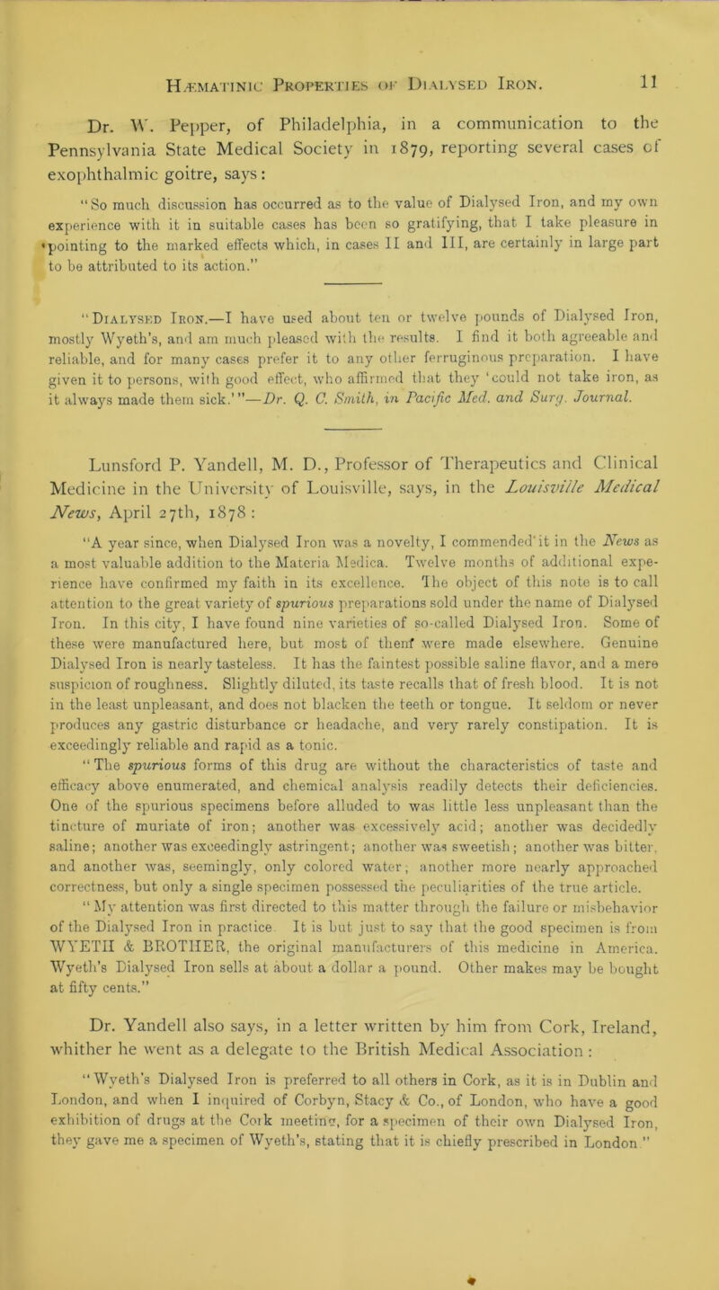 Dr. W. Pepper, of Philadelphia, in a communication to the Pennsylvania State Medical Society in 1879, reporting several cases of exophthalmic goitre, says: “So much discussion has occurred as to the value of Dialysed Iron, and my own experience with it in suitable cases has been so gratifying, that I take pleasure in •pointing to the marked effects which, in cases II and III, are certainly in large part to be attributed to its action.” “Dialysed Iron.—I have used about ten or twelve pounds of Dialysed Iron, mostly Wyeth’s, anil am much pleased with the results. I find it both agreeable and reliable, and for many cases prefer it to any other ferruginous preparation. I have given it to persons, with good effect, who affirmed that they ‘could not take iron, as it always made them sick.”’—Dr. Q. C. Smith, in Pacific Med. and Sure/. Journal. Lunsford P. Yandell, M. D., Professor of Therapeutics and Clinical Medicine in the University of Louisville, says, in the Louisville Medical News, April 27th, 1878 : “A year since, when Dialysed Iron was a novelty, I commended'it in the News as a most valuable addition to the Materia Medica. Twelve months of additional expe- rience have confirmed my faith in its excellence. 'Ihe object of this note is to call attention to the great variety of spurious preparations sold under the name of Dialysed Iron. In this city, I have found nine varieties of so-called Dialysed Iron. Some of these were manufactured here, but most of thenf were made elsewhere. Genuine Dialysed Iron is nearly tasteless. It has the faintest possible saline flavor, and a mere suspicion of roughness. Slightly diluted, its taste recalls that of fresh blood. It is not in the least unpleasant, and does not blacken the teeth or tongue. It seldom or never produces any gastric disturbance or headache, and very rarely constipation. It is exceedingly reliable and rapid as a tonic. “ The spurious forms of this drug are without the characteristics of taste and efficacy above enumerated, and chemical analysis readily detects their deficiencies. One of the spurious specimens before alluded to was little less unpleasant than the tincture of muriate of iron; another was excessively acid; another was decidedly saline; another was exceedingly astringent; another was sweetish; another was bitter, and another was, seemingly, only colored water; another more nearly approached correctness, but only a single specimen possessed the peculiarities of the true article. “ My attention was first directed to this matter through the failure or misbehavior of the Dialysed Iron in practice It is but just to say that the good specimen is from WYETII & BROTHER, the original manufacturers of this medicine in America. Wyeth’s Dialysed Iron sells at about a dollar a pound. Other makes may be bought at fifty cents.” Dr. Yandell also says, in a letter written by him from Cork, Ireland, •whither he went as a delegate to the British Medical Association : “Wyeth’s Dialysed Iron is preferred to all others in Cork, as it is in Dublin and London, and when I inquired of Corbyn, Stacy & Co., of London, who have a good exhibition of drugs at the Cork meeting, for a specimen of their own Dialysed Iron, they gave me a specimen of Wyeth’s, stating that it is chiefly prescribed in London ”