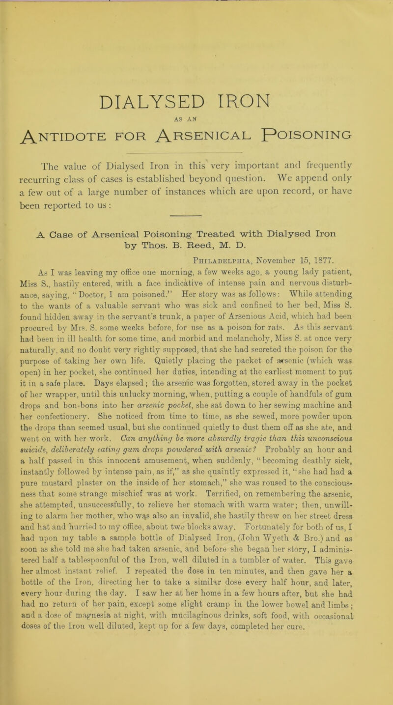 DIALYSED IRON AS AN ANTIDOTE FOR Arsenical Poisoning The value of Dialysed Iron in this very important and frequently recurring class of cases is established beyond question. We append only a few out of a large number of instances which are upon record, or have been reported to us : A Case of Arsenical Poisoning Treated with Dialysed Iron by Thos. B. Reed, M. D. Philadelphia, November 15, 1877. As I was leaving my office one morning, a few weeks ago, a young lady patient. Miss S., hastily entered, with a face indicative of intense pain and nervous disturb- ance, saying, “ Doctor, I am poisoned.” Her story was as follows: While attending to the wants of a valuable servant who was sick and confined to her bed, Miss S. found hidden away in the servant's trunk, a paper of Arsenious Acid, which had been procured by Mrs. S. some weeks before, for use as a poison for rats. As this servant had been in ill health for some time, and morbid and melancholy, Miss S. at once very naturally, and no doubt very rightly supposed, that she had secreted the poison for the purpose of taking her own life. Quietly placing the packet of arsenic (which was open) in her pocket, she continued her duties, intending at the earliest moment to put it in a safe place. Days elapsed; the arsenic was forgotten, stored away in the pocket of her wrapper, until this unlucky morning, when, putting a couple of handfuls of gum drops and bon-bons into her arsenic pocket, she sat down to her sewing machine and her confectionery. She noticed from time to time, as she sewed, more powder upon the drops than seemed usual, but she continued quietly to dust them off as she ate, and went on with her work. Can anything he more absurdly tragic than this unconscious suicide, deliberately eating gum drops powdered with arsenic? Probably an hour and a half passed in this innocent amusement, when suddenly, “becoming deathly sick, instantly followed by intense pain, as if,” as she quaintly expressed it, “she had had a pure mustard plaster on the inside of her stomach,” she was roused to the conscious- ness that some strange mischief was at work. Terrified, on remembering the arsenic, she attempted, unsuccessfully, to relieve her stomach with warm water; then, unwill- ing to alarm her mother, who w^s also an invalid, she hastily threw on her street dress and hat and hurried to my office, about two blocks away. Fortunately for both of us, I had upon my table a sample bottle of Dialysed Iron, (John Wyeth & Bro.) and as soon as she told me she had taken arsenic, and before she began her story, I adminis- tered half a tablespoonful of the Iron, well diluted in a tumbler of water. This gave her almost instant relief. I repeated the dose in ten minutes, and then gave her a bottle of the Iron, directing her to take a similar dose every half hour, and later, every hour during the day. I saw her at her home in a few hours after, but she had had no return of her pain, except some slight cramp in the lower bowel and limbs; and a dose of magnesia at night, with mucilaginous drinks, soft food, with occasional doses of the Iron well diluted, kept up for a few days, completed her cure.