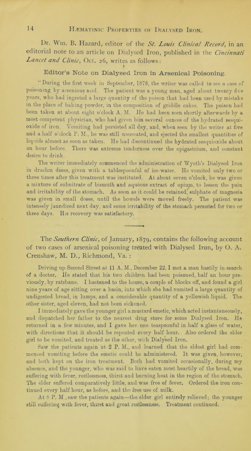 L)r. Wm, B. Hazard, editor of the St. Louis Clinical Record, in an editorial note to an article on Dialysed Iron, published in the Cincinnati Lancet and Clinic, Oct. 26, writes as follows: f Editor’s Note on Dialysed Iron in Arsenical Poisoning. “ During the first week in September, 1878, the writer was called to see a case of poisoning by arsenious acid. The patient was a young man, aged about twenty-five years, who had ingested a large quantity of the poison that had been used by mistake in the place of baking powder, in the composition of griddle cakes. The poison had been taken at about eight o’clock A. M. lie had been seen shortly afterwards by a most competent physician, who had given him several ounces of the hydrated sesqui- oxide of iron. Vomiting had persisted all day, and, when seen by the writer at five and a half o'clock P. M., he was still nauseated, and ejected the smallest quantities of liquids almost as soon as taken. He had discontinued the hydrated sesquioxide about an hour before. There was extreme tenderness over the epigastrium, and constant desire to drink. The writer immediately commenced the administration of Wyeth’s Dialysed Iron in drachm doses, given with a tablespoonful of ice-water. He vomited only two or three times after this treatment was instituted. At about seven o’clock, he was given a mixture of subnitrate of bismuth and aqueous extract of opium, to lessen the pain and irritability of the stomach. As soon as it could be retained, sulphate of magnesia was given in small doses, until the bowels were moved freely. The patient was intensely jaundiced next day, and some irritability of the stomach persisted for two or three days. His recovery was satisfactory. The Southern Clinic, of January, 1879, contains the following account of two cases of arsenical poisoning treated with Dialysed Iron, by O. A. Crenshaw, M. D., Richmond, Va. : Driving up Second Street at 11 A. M., December 22, I met a man hastily in search of a doctor. He stated that his two children had been poisoned, half an hour pre- viously, by ratsbane. I hastened to the house, a couple of blocks off, and found a girl nine years of age sitting over a basin, into which she had vomited a large quantity of undigested bread, in lumps, and a considerable quantity of a yellowish liquid. The other sister, aged eleven, had not been sickened. I immediately gave the younger girl a mustard emetic, which acted instantaneously, and dispatched her father to the nearest drug store for some Dialysed Iron. He returned in a few minutes, and I gave her one teaspoonful in half a glass of water, with directions that it should he repeated every half hour. Also ordered the elder girl to be vomited, and treated as the other, with Dialysed Iron. Saw the patients again at 2 P. M., and learned that the eldest girl had com- menced vomiting before the emetic could be administered. It was given, however, and both kept on the iron treatment. Both had vomited occasionally, during my absence, and the younger, who was said to have eaten most heartily of the bread, was suffering with fever, restlessness, thirst and burning heat in the region of the stomach. The elder suffered comparatively little, and was free of fever. Ordered the iron con- tinued every half hour, as before, and the free use of milk. At 8 P. M , saw the patients again—the elder girl entirely relieved; the younger still suffering with fever, thirst and great restlessness. Treatment continued.