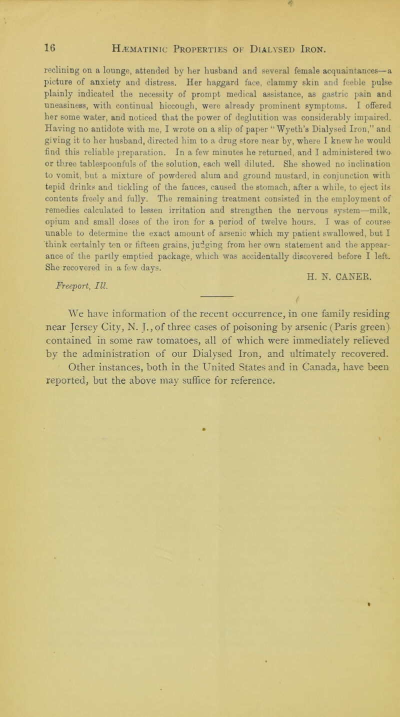 reclining on a lounge, attended by her husband and several female acquaintances—a picture of anxiety and distress. Her haggard face, clammy skin and feeble pulse plainly indicated the necessity of prompt medical assistance, as gastric pain and uneasiness, with continual hiccough, were already prominent symptoms. I offered her some water, and noticed that the power of deglutition was considerably impaired. Having no antidote with me, I wrote on a slip of paper “Wyeth’s Dialysed Iron,” and giving it to her husband, directed him to a drug store near by, where I knew he would find this reliable preparation. In a few minutes he returned, and I administered two or three tablespoonfuls of the solution, each well diluted. She showed no inclination to vomit, but a mixture of powdered alum and ground mustard, in conjunction with tepid drinks and tickling of the fauces, caused the stomach, after a while, to eject its contents freely and fully. The remaining treatment consisted in the employment of remedies calculated to lessen irritation and strengthen the nervous system—milk, opium and small doses of the iron for a period of twelve hours. I was of course unable to determine the exact amount of arsenic which my patient swallowed, but I think certainly ten or fifteen grains, judging from her own statement and the appear- ance of the partly emptied package, which was accidentally discovered before I left. She recovered in a few days. H. N. CANER. Freeport, III. / We have information of the recent occurrence, in one family residing near Jersey City, N. J., of three cases of poisoning by arsenic (Paris green) contained in some raw tomatoes, all of which were immediately relieved by the administration of our Dialysed Iron, and ultimately recovered. Other instances, both in the United States and in Canada, have been reported, but the above may suffice for reference.