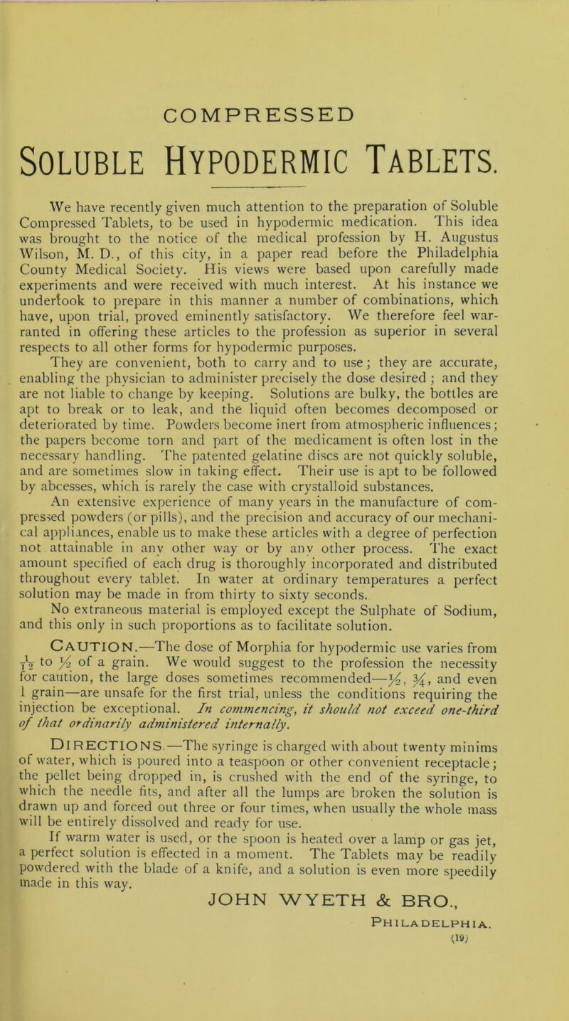 COMPRESSED Soluble Hypodermic Tablets. We have recently given much attention to the preparation of Soluble Compressed Tablets, to be used in hypodermic medication. This idea was brought to the notice of the medical profession by H. Augustus Wilson, M. D., of this city, in a paper read before the Philadelphia County Medical Society. His views were based upon carefully made experiments and were received with much interest. At his instance we undertook to prepare in this manner a number of combinations, which have, upon trial, proved eminently satisfactory. We therefore feel war- ranted in offering these articles to the profession as superior in several respects to all other forms for hypodermic purposes. They are convenient, both to carry and to use; they are accurate, enabling the physician to administer precisely the dose desired ; and they are not liable to change by keeping. Solutions are bulky, the bottles are apt to break or to leak, and the liquid often becomes decomposed or deteriorated by time. Powders become inert from atmospheric influences; the papers become torn and part of the medicament is often lost in the necessary handling. The patented gelatine discs are not quickly soluble, and are sometimes slow in taking effect. Their use is apt to be followed by abcesses, which is rarely the case with crystalloid substances. An extensive experience of many years in the manufacture of com- pressed powders (or pills), and the precision and accuracy of our mechani- cal appliances, enable us to make these articles with a degree of perfection not attainable in anv other way or by anv other process. The exact amount specified of each drug is thoroughly incorporated and distributed throughout every tablet. In water at ordinary temperatures a perfect solution may be made in from thirty to sixty seconds. No extraneous material is employed except the Sulphate of Sodium, and this only in such proportions as to facilitate solution. CAUTION.—The dose of Morphia for hypodermic use varies from tV to °f a grain. We would suggest to the profession the necessity for caution, the large doses sometimes recommended—and even 1 grain—are unsafe for the first trial, unless the conditions requiring the injection be exceptional. In commencing, it should not exceed one-third of that ordinarily administered internally. DIRECTIONS.—The syringe is charged with about twenty minims of water, which is poured into a teaspoon or other convenient receptacle; the pellet being dropped in, is crushed with the end of the syringe, to which the needle fits, and after all the lumps are broken the solution is drawn up and forced out three or four times, when usually the whole mass will be entirely dissolved and ready for use. If warm water is used, or the spoon is heated over a lamp or gas jet, a perfect solution is effected in a moment. The Tablets may be readily powdered with the blade of a knife, and a solution is even more speedily made in this way. JOHN WYETH & BRO, Philadelphia.