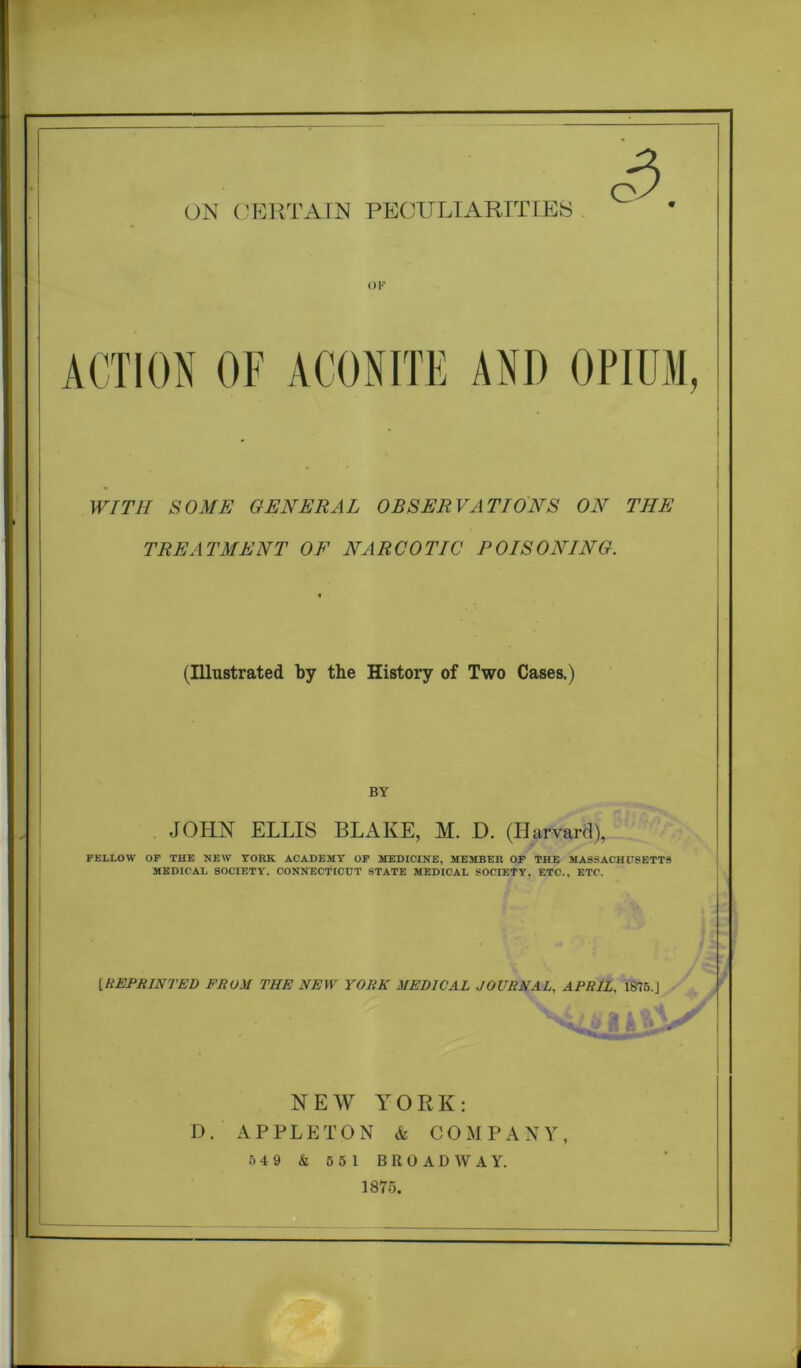 c3 OF ACTION OF ACONITE AND OPIUM, WITH SOME GENERAL OBSERVATIONS ON THE TREATMENT OF NARCOTIC POISONING. (Illustrated by the History of Two Cases.) BY JOHN ELLIS BLAKE, M. D. (Harvard), FELLOW OF THE NEW YORK ACADEMY OF MEDICINE, MEMBER OF THE MASSACHUSETTS MEDICAL SOCIETY. CONNECTICUT STATE MEDICAL SOCIETY, ETC.. ETC. [■CEPRINTED FROM THE NEW YORK MEDICAL JOURNAL, APRIL, 1S75.J NEW YORK: D. APPLETON & COMPANY, 5 4 9 & 5 5 1 BROADWAY. 1875.