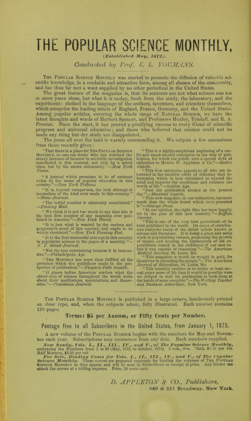 THE POPULAR SCIENCE MONTHLY, (Established May, 1S7H,) Conducted bij Prof, R. L. Y() UMANS. The Popular Science Monthly was started to promote the diffusion of valuable sci- entific knowledge, in a readable and attractive form, among all classes of the community, and has thus far met a want supplied by no other periodical in the United States. The great feature of the magazine is, that its contents are not what science was ten oi more years since, but what it is to-day, fresh from the study, the laboratory, and the experiment: clothed in the language of the authors, inventors, and scientists themselves, which comprise the leading minds of England, France, Germany, and the United States. Among popular articles, covering the whole range of Natural Science, we have the latest thoughts and words of Herbert Spencer, and Professors Huxley, Tyndall, and K. A. Proctor. Since the start, it has proved a gratifying success to every friend of scientific progress and universal education; and those who believed that science could not be made any thing but dry study are disappointed. The press all over the land is warmly commending it. We subjoin a few encomiums from those recently given: L That there is a place for Tiie Popular Science Monthly, no one can doubt' who lias watched the steady increase of interest in scientific investigation manifested in this country, not only by a select class, but by the entire community.'—New York Times. “ A journal which promises to be of eminent value to the cause of popular education in this country.”—New York Tribune. “ It is, beyond comparison, the best attempt at journalism of the kind ever made in this country.” —Horne Journal. •‘The initial number is admirably constituted.” —Evening Mail. “ We think it is not too much to say that this is the best first number of any magazine ever pub- lished in America.”—New York World. “ It is just what is wanted by the curious and progressive mincl of this country, and ought to be widely circulated.”—New York Evening Post. “ It is the first successful attempt in this country to popularize science in the pages of a monthly.”— A. Y. School Journal. “Not the less entertaining because it is instruc- tive.”—Philadelphia Age. “ The Monthly has more than fulfilled all the promises which the publishers made in the pro- spectus of publication.”—Niagara Falls Gazette. “ It places before American readers what the ablest men of science throughout the world write about their meditations, speculations, and discov- eries.”— Providence Journal. “ This is a highly-auspicious beginning of a use- ful and much-needed enterprise in the way of pub- lication, for which the public owe a special debt of obligation to Messrs. D. Appleton & Co.”—Boston Gazette. “This new enterprise appeals to all who are in- terested in the laudable effort of diffusing that in- formation which is best calculated to expand the mind and improve the conditions and enhance the worth of life.”—Golden Age. “Just the publication needed at the preseut day.”—Montreal Gazette. “ This new magazine, in our estimation, has more merit than the whole brood which have preceded it.”—Oswego Press. “ In our opinion, the right idea has been happily hit in the plan of this new monthly.—Buffalo Courier. “This is one of the very best periodicals of its kind published in the world. Its corps of contribu- tors comprise many of the ablest minds known to science and literature. It is doing a great and noble work in popularizing science, promoting the growth of reason, and leveling the battlements of old su- perstitions reared in the childhood of our race be- fore it was capable of reasoning.”—The American Medical Journal, St. Louis, Mo. “This magazine is worth its weight in gold, for its service in educating the people.”— The American Journal of Education. St. Louis, Mo. “This monthly enables us to utilize at least sev- eral years more of life tliau it would be possible were we obliged to wait its publication in book-form at the hands of some compiler.”—The Writing Teacher and Business Advertiser, New York. The Popular Science Monthly is published in a large octavo, handsomely printed on clear type, and, when the subjects admit, fully illustrated. Each number contains 128 pages. Terms: $5 per Annum, or Fifty Cents per Number. Postage free to all Subscribers in the United States, from January 1, 1875. A new volume of the Popular Science begins with the numbers for May and Novem- ber each year. Subscriptions may commence from any date. Back numbers supplied. Now Ready, Vols. I., II., III., IV., and V., of The Popular Science Monthly, embracing the Numbers from 1 to 80 (May, 1872, to October. 1874). 5 vols., 8vo. Olotk, $8.00 per voL Half Morocco, $0.50 per vol. For Sale, Rinding Cases for Vols. I., II., III., IV., and V., of The Popular Science Monthly. These covers are prepared expressly for binding the volumes of The Popular Science Monthly as they appear, and will be scut to Subscribers on receipt of price. Any binder can attach the covers at a trifling expense. Price, 50 cents each. D. APPLETON Sf CO., Publishers, 549 & 551 Broadway, New York.