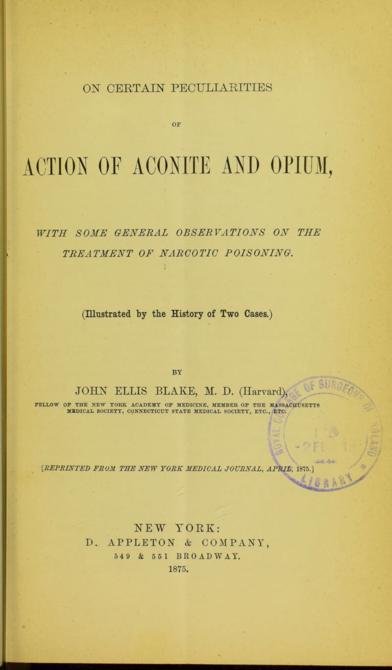 OF WITH SOME GENERAL OBSERVATIONS ON THE TREATMENT OF NARCOTIC POISONING. (Illustrated by the History of Two Cases.) BY JOHN ELLIS BLAKE, M. D. (Harvard), FELLOW OF THE NEW YORK ACADEMY OF MEDICINE, MEMBER OF THE MASSACHUSETTS MEDICAL SOCIETY, CONNECTICUT STATE MEDICAL SOCIETY, ETC., ETC. [REPRINTED FROM THE NEW YORK MEDICAL JOURNAL, APRIL, 1875.] NEW YORK: D. APPLETON & COMPANY, 549 & 551 BROADWAY. 1875.